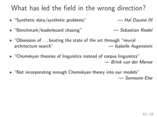 What has led the ﬁeld in the wrong direction?
• “Synthetic data/synthetic problems” — Hal Daumé III
• “Benchmark/leaderboard chasing” — Sebastian Riedel
• “Obsession of . . . beating the state of the art through “neural
architecture search” — Isabelle Augenstein
• “Chomskyan theories of linguistics instead of corpus linguistics”
— Brink van der Merwe
• “Not incorporating enough Chomskyan theory into our models”
— Someone Else
63 / 68
 