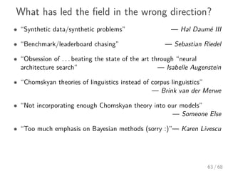 What has led the ﬁeld in the wrong direction?
• “Synthetic data/synthetic problems” — Hal Daumé III
• “Benchmark/leaderboard chasing” — Sebastian Riedel
• “Obsession of . . . beating the state of the art through “neural
architecture search” — Isabelle Augenstein
• “Chomskyan theories of linguistics instead of corpus linguistics”
— Brink van der Merwe
• “Not incorporating enough Chomskyan theory into our models”
— Someone Else
• “Too much emphasis on Bayesian methods (sorry :)”— Karen Livescu
63 / 68
 