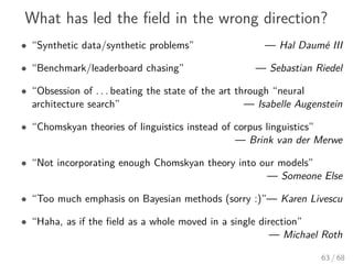 What has led the ﬁeld in the wrong direction?
• “Synthetic data/synthetic problems” — Hal Daumé III
• “Benchmark/leaderboard chasing” — Sebastian Riedel
• “Obsession of . . . beating the state of the art through “neural
architecture search” — Isabelle Augenstein
• “Chomskyan theories of linguistics instead of corpus linguistics”
— Brink van der Merwe
• “Not incorporating enough Chomskyan theory into our models”
— Someone Else
• “Too much emphasis on Bayesian methods (sorry :)”— Karen Livescu
• “Haha, as if the ﬁeld as a whole moved in a single direction”
— Michael Roth
63 / 68
 