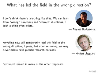 What has led the ﬁeld in the wrong direction?
I don’t think there is anything like that. We can learn
from “wrong” directions and “correct” directions, if
such a thing even exists.
— Miguel Ballesteros
Anything new will temporarily lead the ﬁeld in the
wrong direction, I guess, but upon returning, we may
nevertheless have pushed research horizons.
— Anders Søgaard
Sentiment shared in many of the other responses
64 / 68
 