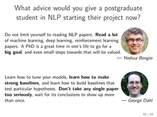 What advice would you give a postgraduate
student in NLP starting their project now?
Do not limit yourself to reading NLP papers. Read a lot
of machine learning, deep learning, reinforcement learning
papers. A PhD is a great time in one’s life to go for a
big goal, and even small steps towards that will be valued.
— Yoshua Bengio
Learn how to tune your models, learn how to make
strong baselines, and learn how to build baselines that
test particular hypotheses. Don’t take any single paper
too seriously, wait for its conclusions to show up more
than once. — George Dahl
66 / 68
 