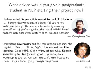 What advice would you give a postgraduate
student in NLP starting their project now?
i believe scientiﬁc pursuit is meant to be full of failures.
. . . if every idea works out, it’s either (a) you’re not
ambitious enough, (b) you’re subconciously cheating
yourself, or (c) you’re a genius, the last of which i heard
happens only once every century or so. so, don’t despair!
— Kyunghyun Cho
Understand psychology and the core problems of semantic
cognition. Read . . . Go to CogSci. Understand machine
learning. Go to NIPS. Don’t worry about ACL. Submit
something terrible (or even good, if possible) to a
workshop as soon as you can. You can’t learn how to do
these things without going through the process. — Felix Hill
67 / 68
 