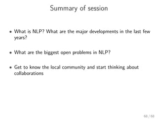 Summary of session
• What is NLP? What are the major developments in the last few
years?
• What are the biggest open problems in NLP?
• Get to know the local community and start thinking about
collaborations
68 / 68
 