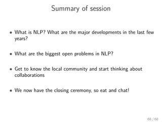 Summary of session
• What is NLP? What are the major developments in the last few
years?
• What are the biggest open problems in NLP?
• Get to know the local community and start thinking about
collaborations
• We now have the closing ceremony, so eat and chat!
68 / 68
 