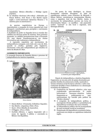 espanholas: MéxicoMorellos e Hidalgo (apoio                 Do ponto de vista ideológico, as classes
  popular).                                              dominantes coloniais divergiam: ao lado de
 As rebeliões vitoriosas (1817-1824) liderados por     republicanos radicais, como Francisco de Miranda e
  Simon Bolívar, José Sucre e San Martínapoio           Símon Bolívar, encontram-se monarquistas liberais,
  inglês e norte-americano (Doutrina Monroe “A          como o argentino José de San Martín. Assim, o
  América para os americanos”).                          movimento de independência ocorreu em torno de
                                                         determinados líderes - os caudilhos - não possuindo
    As     guerras   napoleônicas na       Europa    e   caráter “nacional” (e sim local e regional), nem
especialmente a ocupação do trono espanhol por José      ideologia definida.
Bonaparte contribuíram para precipitar o movimento
de independência.                                            B. AS      CONSEQÜÊNCIAS                        DA
A dualidade de poder na Espanha levou à reunião dos             INDEPENDÊNCIA
cabildos nas diversas partes da América. Num primeiro
momento, os cabildos permaneceram leais a Fernando
VII, mas depois transformavam-se em Juntas
Governativas que realizaram a independência.
    A repressão espanhola aos movimentos de
independência conseguiu certo êxito até o ano de 1816,
quando os criollos, ajudados pela Inglaterra,
retomaram a luta pela independência que triunfou no
início da década de 1820.

LEMBRETE IMPORTANTE
A ocupação francesa da Espanha detona o processo de
independência da América espanhola

 Lideres:




                                                                       A América pós-independêcia

                                                               Depois da independência, a América Espanhola
                                                         fragmentou-se em uma série de países dominados por
                                                         grandes famílias da aristocracia criolla, mantendo a
                                                         mesma estrutura social da época colonial, e sobre esse
                                                         continente dividido e fraco estabeleceu-se a dominação
                                                         econômica da Inglaterra.
                                                              Conferência do Panamáobjetivo: criar uma
                                                                 confederação      pan-americana.     O    sonho
                                                                 bolivarismo fracassouAmérica Latina
                                                                 fragmentou-se        politicamenteo        pan-
                                                                 americanismo foi vencido pela política do
                                                                 “divida e domine”.
                     Simon Bolívar
                                                              A conquista da independência política, a
                                                                 conseqüente divisão política e a persistência da
      Simon BolívarVenezuela, Colômbia e Equador;              dependência econômica dos novos Estados.
      San MartínArgentina, Chile e Peru.                    A independência política não foi acompanhada
      SucrePeru (Batalha de Ayacucho);                         de uma revolução social ou econômica;
      O’HigginsPeru e Chile;                                Perpetuação da dependência econômica latino-
      IturbideMéxico, e sagrou imperador sob o                 americana em relação ao capitalismo industrial
       nome de Agustín Iabdica e executadoo                    inglês.
       México vira República.




                                               EXERCI CI OS

             Professor JORGE MARCOS – TEXTOS DE HISTÓRIA – INDEPENDÊCIA DA AMÉRICA ESPANHOLA
 
