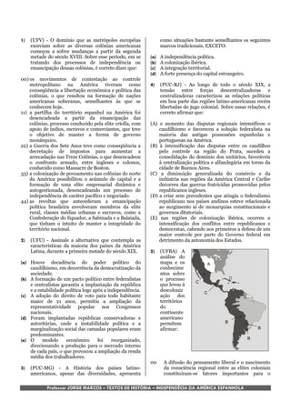 1)   (UFV) - O domínio que as metrópoles européias                como situações bastante semelhantes os seguintes
     exerciam sobre as diversas colônias americanas               marcos tradicionais, EXCETO:
     começou a sofrer mudanças a partir da segunda
     metade do século XVIII. Sobre esse período, em se      (a)   A independência política.
     tratando dos processos de independência ou             (b)   A colonização ibérica.
     emancipação dessas colônias, é correto dizer que:      (c)   A integração territorial.
                                                            (d)   A forte presença do capital estrangeiro.
00) os movimentos de contestação ao controle
    metropolitano na América tiveram como                   4)    (PUC-RJ) - Ao longo de todo o século XIX, a
    conseqüência a libertação econômica e política das            tensão entre forças descentralizadoras e
    colônias, o que resultou na formação de nações                centralizadoras caracterizou as relações políticas
    americanas soberanas, semelhantes às que se                   em boa parte das regiões latino-americanas recém
    conhecem hoje.                                                libertadas do jugo colonial. Sobre essas relações, é
11) a partilha do território espanhol na América foi              correto afirmar que:
    desencadeada a partir da emancipação das
    colônias, processo conduzido pela elite criolla, com    (A) o aumento das disputas regionais intensificou o
    apoio de índios, escravos e comerciantes, que teve          caudilhismo e favoreceu a solução federalista na
    o objetivo de manter a forma de governo                     maioria das antigas possessões espanholas e
    monárquico.                                                 portuguesas na América.
22) a Guerra dos Sete Anos teve como conseqüência a         (B) à intensificação das disputas entre os caudilhos
    decretação de impostos para aumentar a                      pelo controle na região do Prata, sucedeu a
    arrecadação nas Treze Colônias, o que desencadeou           consolidação do domínio dos unitários, favoráveis
    o confronto armado, entre ingleses e colonos,               à centralização política e alfandegária em torno da
    conhecido como Massacre de Boston.                          cidade de Buenos Aires.
33) a colonização de povoamento nas colônias do norte       (C) a diminuição generalizada do comércio e da
    da América possibilitou o acúmulo de capital e a            indústria nas regiões da América Central e Caribe
    formação de uma elite empresarial dinâmica e                decorreu das guerras fratricidas promovidas pelos
    autogestionada, desencadeando um processo de                republicanos ingleses.
    independência de caráter pacífico e negociado.          (D) a crise sem precedentes que atingiu o federalismo
44) as revoltas que antecederam a emancipação                   republicano nos países andinos esteve relacionada
    política brasileira envolveram membros da elite             ao surgimento aí de monarquias constitucionais e
    rural, classes médias urbanas e escravos, como a            governos ditatoriais.
    Confederação do Equador, a Sabinada e a Balaiada,       (E) nas regiões de colonização ibérica, ocorreu a
    que tinham o intuito de manter a integridade do             intensificação dos conflitos entre republicanos e
    território nacional.                                        democratas, cabendo aos primeiros a defesa de um
                                                                maior controle por parte do Governo federal em
2)   (UFU) - Assinale a alternativa que contempla as            detrimento da autonomia dos Estados.
     características da maioria dos países da América
     Latina, durante a primeira metade do século XIX.       5)    (UFBA) A
                                                                  análise do
(a) Houve decadência do poder político do                         mapa e os             A
    caudilhismo, em decorrência da democratização da              conhecime
    sociedade.                                                    ntos sobre
(b) A formação de um pacto político entre federalistas            o processo                        D
                                                                                  C
    e centralistas garantiu a implantação da república            que levou à
    e a estabilidade política logo após a independência.          descoloniz          C
(c) A adoção do direito de voto para todo habitante               ação dos
    maior de 21 anos, permitiu a ampliação da                     territórios
    representatividade popular nos Congressos                     do
    nacionais.                                                    continente
(d) Foram implantadas repúblicas conservadoras e                  americano
    autoritárias, onde a instabilidade política e a               permitem                      B
    marginalização social das camadas populares eram              afirmar:                                       B
    predominantes.
(e) O     modelo     econômico       foi    reorganizado,                                                    B
    direcionando a produção para o mercado interno
    de cada país, o que provocou a ampliação da renda
    média dos trabalhadores.
                                                            00     A difusão do pensamento liberal e o nascimento
3)   (PUC-MG) - A História dos países latino-                      da consciência regional entre as elites coloniais
     americanos, apesar das diversidades, apresenta                constituíram-se fatores importantes para o

            Professor JORGE MARCOS – TEXTOS DE HISTÓRIA – INDEPENDÊCIA DA AMÉRICA ESPANHOLA
 