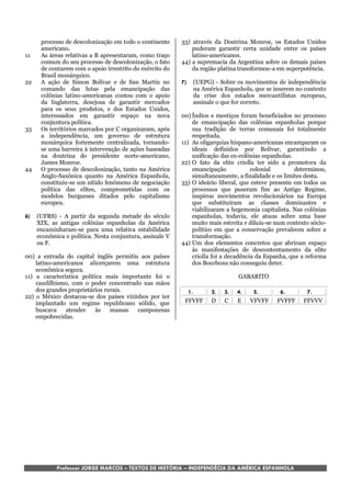 processo de descolonização em todo o continente     33) através da Doutrina Monroe, os Estados Unidos
      americano.                                              puderam garantir certa unidade entre os países
11    As áreas relativas a B apresentaram, como traço         latino-americanos.
      comum do seu processo de descolonização, o fato     44) a supremacia da Argentina sobre os demais países
      de contarem com o apoio irrestrito do exército do       da região platina transformou-a em superpotência.
      Brasil monárquico.
22    A ação de Simon Bolívar e de San Martin no          7)   (UEPG) - Sobre os movimentos de independência
      comando das lutas pela emancipação das                   na América Espanhola, que se inserem no contexto
      colônias latino-americanas contou com o apoio            da crise dos estados mercantilistas europeus,
      da Inglaterra, desejosa de garantir mercados             assinale o que for correto.
      para os seus produtos, e dos Estados Unidos,
      interessados em garantir espaço na nova             00) Índios e mestiços foram beneficiados no processo
      conjuntura política.                                    de emancipação das colônias espanholas porque
33    Os territórios marcados por C organizaram, após         sua tradição de terras comunais foi totalmente
      a independência, um governo de estrutura                respeitada.
      monárquica fortemente centralizada, tornando-       11) As oligarquias hispano-americanas encamparam os
      se uma barreira à intervenção de ações baseadas         ideais definidos por Bolívar, garantindo a
      na doutrina do presidente norte-americano,              unificação das ex-colônias espanholas.
      James Monroe.                                       22) O fato da elite criolla ter sido a promotora da
44    O processo de descolonização, tanto na América          emancipação            colonial        determinou,
      Anglo-Saxônica quanto na América Espanhola,             simultaneamente, a finalidade e os limites desta.
      constituiu-se um nítido fenômeno de negociação      33) O ideário liberal, que esteve presente em todos os
      política das elites, comprometidas com os               processos que puseram fim ao Antigo Regime,
      modelos burgueses ditados pelo capitalismo              inspirou movimentos revolucionários na Europa
      europeu.                                                que substituíram as classes dominantes e
                                                              viabilizaram a hegemonia capitalista. Nas colônias
6)   (UFRS) - A partir da segunda metade do século            espanholas, todavia, ele atuou sobre uma base
     XIX, as antigas colônias espanholas da América           muito mais estreita e diluiu-se num contexto sócio-
     encaminharam-se para uma relativa estabilidade           político em que a conservação prevaleceu sobre a
     econômica e política. Nesta conjuntura, assinale V       transformação.
     ou F.                                                44) Um dos elementos concretos que abriram espaço
                                                              às manifestações de descontentamento da elite
00) a entrada do capital inglês permitiu aos países           criolla foi a decadência da Espanha, que a reforma
    latino-americanos alicerçarem uma estrutura               dos Bourbons não conseguiu deter.
    econômica segura.
11) a característica política mais importante foi o                            GABARITO
    caudilhismo, com o poder concentrado nas mãos
    dos grandes proprietários rurais.                       1.       2.   3.   4.    5.        6.        7.
22) o México destacou-se dos países vizinhos por ter
    implantado um regime republicano sólido, que           FFVFF     D    C    E    VFVFF     FVFFF     FFVVV
    buscava    atender    às    massas   camponesas
    empobrecidas.




            Professor JORGE MARCOS – TEXTOS DE HISTÓRIA – INDEPENDÊCIA DA AMÉRICA ESPANHOLA
 