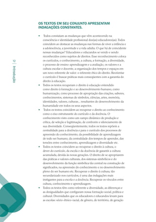 Introdução
12
OS TEXTOS EM SEU CONJUNTO APRESENTAM
INDAGAÇÕES CONSTANTES.
 
•	 Todos constatam as mudanças que vêm acontecendo na
consciência e identidade profissional dos(as) educadores(as).Todos
coincidem ao destacar as mudanças nas formas de viver a infância e
a adolescência, a juventude e a vida adulta. O que há de coincidente
nessas mudanças? Educadores e educandos se vendo e sendo
reconhecidos como sujeitos de direitos. Esse reconhecimento coloca
os currículos, o conhecimento, a cultura, a formação, a diversidade,
o processo de ensino-aprendizagem e a avaliação, os valores e a
cultura escolar e docente, a organização dos tempos e espaços em
um novo referente de valor: o referente ético do direito. Reorientar
o currículo é buscar práticas mais conseqüentes com a garantia do
direito à educação.
•	 Todos os textos recuperam o direito à educação entendido
como direito à formação e ao desenvolvimento humano, como
humanização, como processo de apropriação das criações, saberes,
conhecimentos, sistemas de símbolos, ciências, artes, memória,
identidades, valores, culturas... resultantes do desenvolvimento da
humanidade em todos os seus aspectos.
•	 Todos os textos coincidem ao recuperar o direito ao conhecimento
como o eixo estruturante do currículo e da docência. O
conhecimento visto como um campo dinâmico de produção e
crítica, de seleção e legitimação, de confronto e silenciamento de
sua diversidade. Conseqüentemente, todos os textos repõem a
centralidade para a docência e para o currículo dos processos de
apreensão do conhecimento, da possibilidade de aprendizagem
de todo ser humano, da centralidade dos tempos de aprender, das
tensões entre conhecimento, aprendizagem e diversidade etc.
•	 Todos os textos coincidem ao recuperar o direito à cultura, o
dever do currículo, da escola e da docência de garantir a cultura
acumulada, devida às novas gerações. O direito de se apropriarem
das práticas e valores culturais, dos sistemas simbólicos e do
desenvolvimento da função simbólica tão central na construção de
significados, na apreensão do conhecimento e no desenvolvimento
pleno do ser humano etc. Recuperar o direito à cultura, tão
secundarizado nos currículos, é uma das indagações mais
instigantes para a escola e a docência. Recuperar os vínculos entre
cultura, conhecimento e aprendizagem.
•	 Todos os textos têm como referente a diversidade, as diferenças e
as desigualdades que configuram nossa formação social, política e
cultural. Diversidades que os educadores e educandos levam para
as escolas: sócio-étnico-racial, de gênero, de território, de geração
texto02_3292.indd 12 3/10/2007 14:21:38
 