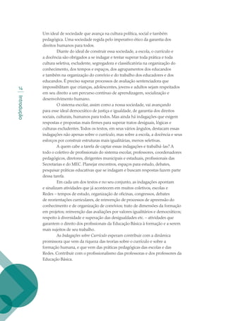 Introdução
14
Um ideal de sociedade que avança na cultura política, social e também
pedagógica. Uma sociedade regida pelo imperativo ético da garantia dos
direitos humanos para todos.
 Diante do ideal de construir essa sociedade, a escola, o currículo e
a docência são obrigados a se indagar e tentar superar toda prática e toda
cultura seletiva, excludente, segregadora e classificatória na organização do
conhecimento, dos tempos e espaços, dos agrupamentos dos educandos
e também na organização do convívio e do trabalho dos educadores e dos
educandos. É preciso superar processos de avaliação sentenciadora que
impossibilitam que crianças, adolescentes, jovens e adultos sejam respeitados
em seu direito a um percurso contínuo de aprendizagem, socialização e
desenvolvimento humano.
 O sistema escolar, assim como a nossa sociedade, vai avançando
para esse ideal democrático de justiça e igualdade, de garantia dos direitos
sociais, culturais, humanos para todos. Mas ainda há indagações que exigem
respostas e propostas mais firmes para superar tratos desiguais, lógicas e
culturas excludentes.Todos os textos, em seus vários ângulos, destacam essas
indagações não apenas sobre o currículo, mas sobre a escola, a docência e seus
esforços por construir estruturas mais igualitárias, menos seletivas.
 A quem cabe a tarefa de captar essas indagações e trabalhá-las? A
todo o coletivo de profissionais do sistema escolar, professores, coordenadores
pedagógicos, diretores, dirigentes municipais e estaduais, profissionais das
Secretarias e do MEC. Planejar encontros, espaços para estudo, debates,
pesquisar práticas educativas que se indagam e buscam respostas fazem parte
dessa tarefa.
 Em cada um dos textos e no seu conjunto, as indagações apontam
e sinalizam atividades que já acontecem em muitos coletivos, escolas e
Redes – tempos de estudo, organização de oficinas, congressos, debates
de reorientações curriculares, de reinvenção de processos de apreensão do
conhecimento e de organização de convívios; trato de dimensões da formação
em projetos; reinvenção das avaliações por valores igualitários e democráticos;
respeito à diversidade e superação das desigualdades etc. – atividades que
garantem o direito dos profissionais da Educação Básica à formação e a serem
mais sujeitos de seu trabalho.
 As Indagações sobre Currículo esperam contribuir com a dinâmica
promissora que vem da riqueza das teorias sobre o currículo e sobre a
formação humana, e que vem das práticas pedagógicas das escolas e das
Redes. Contribuir com o profissionalismo das professoras e dos professores da
Educação Básica.
texto02_3292.indd 14 3/10/2007 14:21:39
 