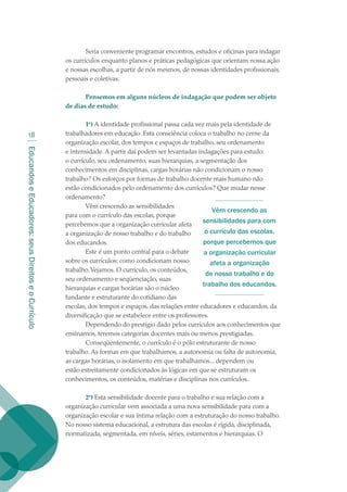 EducandoseEducadores:seusDireitoseoCurrículo
18
Seria conveniente programar encontros, estudos e oficinas para indagar
os currículos enquanto planos e práticas pedagógicas que orientam nossa ação
e nossas escolhas, a partir de nós mesmos, de nossas identidades profissionais,
pessoais e coletivas.
Pensemos em alguns núcleos de indagação que podem ser objeto
de dias de estudo:
1o
) A identidade profissional passa cada vez mais pela identidade de
trabalhadores em educação. Esta consciência coloca o trabalho no cerne da
organização escolar, dos tempos e espaços de trabalho, seu ordenamento
e intensidade. A partir daí podem ser levantadas indagações para estudo:
o currículo, seu ordenamento, suas hierarquias, a segmentação dos
conhecimentos em disciplinas, cargas horárias não condicionam o nosso
trabalho? Os esforços por formas de trabalho docente mais humano não
estão condicionados pelo ordenamento dos currículos? Que mudar nesse
ordenamento?
Vêm crescendo as sensibilidades
para com o currículo das escolas, porque
percebemos que a organização curricular afeta
a organização de nosso trabalho e do trabalho
dos educandos.
Este é um ponto central para o debate
sobre os currículos: como condicionam nosso
trabalho.Vejamos. O currículo, os conteúdos,
seu ordenamento e seqüenciação, suas
hierarquias e cargas horárias são o núcleo
fundante e estruturante do cotidiano das
escolas, dos tempos e espaços, das relações entre educadores e educandos, da
diversificação que se estabelece entre os professores.
Dependendo do prestígio dado pelos currículos aos conhecimentos que
ensinamos, teremos categorias docentes mais ou menos prestigiadas.
Conseqüentemente, o currículo é o pólo estruturante de nosso
trabalho. As formas em que trabalhamos, a autonomia ou falta de autonomia,
as cargas horárias, o isolamento em que trabalhamos... dependem ou
estão estreitamente condicionados às lógicas em que se estruturam os
conhecimentos, os conteúdos, matérias e disciplinas nos currículos.
2o
) Esta sensibilidade docente para o trabalho e sua relação com a
organização curricular vem associada a uma nova sensibilidade para com a
organização escolar e sua íntima relação com a estruturação do nosso trabalho.
No nosso sistema educacional, a estrutura das escolas é rígida, disciplinada,
normatizada, segmentada, em níveis, séries, estamentos e hierarquias. O
Vêm crescendo as
sensibilidades para com
o currículo das escolas,
porque percebemos que
a organização curricular
afeta a organização
de nosso trabalho e do
trabalho dos educandos.
texto02_3292.indd 18 3/10/2007 14:21:40
 