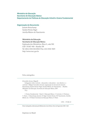 Ministério da Educação
Secretaria de Educação Básica
Departamento de Políticas de Educação Infantil e Ensino Fundamental
Organização do Documento
Jeanete Beauchamp
Sandra Denise Pagel
Aricélia Ribeiro do Nascimento
Ministério da Educação
Secretaria de Educação Básica
Esplanada dos Ministérios, Bloco L, sala 500
CEP: 70.047-900 – Brasília-DF
Tel. (061) 2104-8612/8613 Fax: (61) 2104-9269
http://www.mec.gov.br
Ficha catalográfica
[Gonzáles Arroyo, Miguel]
Indagações sobre currículo : educandos e educadores : seus direitos e o
currículo / [Miguel Gonzáles Arroyo]; organização do documento Jeanete
Beauchamp, Sandra Denise Pagel, Aricélia Ribeiro do Nascimento. – Brasília :
Ministério da Educação, Secretaria de Educação Básica, 2007.
52 p.
	
1. Ensino Fundamental - Brasil. 2. Educação Básica. 3. Currículo. 4. Professor.
5. Aluno. I. Beauchamp, Jeanete. II. Pagel, Sandra Denise. III. Nascimento, Aricélia
Ribeiro do. IV. Brasil. Secretaria de Educação Básica.V.Título.
CDU – 37.046.12
Ficha Catalográfica elaborada pela Bibliotecária Lúcia Helena Alves de Figueiredo CRB 1/1.401
Impresso no Brasil
texto02_3292.indd 2 3/10/2007 14:21:37
 