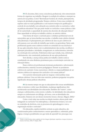 EducandoseEducadores:seusDireitoseoCurrículo
20
3o
) Os docentes, fiéis à nova consciência profissional, vêm reinventando
formas de organizar seu trabalho. Reagem à condição de aulistas e avançam na
autoria de sua prática. Como? Reivindicam horários de estudo, planejamento,
tempos de atividades programadas.Tempos coletivos. Como essa condição de
sujeitos cada vez mais qualificados e com maiores tempos de qualificação e
controle de seu trabalho vem afetando seu controle sobre os currículos e sobre
as práticas educativas? Em que pode mudar os currículos e essas práticas o fato
de ter aumentado a capacidade de autoria dos docentes de educação básica?
Essa capacidade se reforça no trabalho coletivo, na autoria coletiva.
Uma forma de trazer o currículo para o cotidiano profissional vem de
uma prática que se torna familiar nas escolas: o trabalho mais coletivo dos(as)
educadores(as). O planejamento por coletivos de área ou por coletivos de
ciclo passou a ser um estilo de trabalho que tende a se generalizar.Tanto cada
profissional quanto esses coletivos revêem os conteúdos de sua docência e
de sua ação educativa. Junto com os administradores das escolas, escolhem e
planejam prioridades e atividades, reorganizam os conhecimentos, intervêm
na construção dos currículos. Poderíamos dizer que isolada, mas, sobretudo
coletivamente, vão construindo parâmetros de sua ação profissional.
Sem dúvida, o avanço dessa prática de trabalho coletivo está se
constituindo em uma dinâmica promissora para a reorientação curricular na
educação básica.
Esses coletivos de profissionais terminam produzindo e selecionando
conhecimentos, material, recursos pedagógicos.Tornam-se produtores
coletivos do currículo. Como exercermos o direito e a responsabilidade de ser
autores coletivos do repensar dos currículos e de nossas práticas?
Um exercício interessante pode ser mapear e intercambiar essas
práticas coletivas. Uma vez feito esse exercício, podemos perguntar-nos pelos
significados dessas práticas educativas.
4o
) Ao mesmo tempo em que os educadores têm novas sensibilidades
sobre si mesmos e sobre suas identidades, mudanças significativas vêm
acontecendo nas identidades dos educandos.Também são“outros”, como
crianças e adolescentes, como jovens e adultos. As identidades dos educadores
sempre se conformaram em diálogo, até tenso, com as identidades dos
educandos. Estamos em um desses momentos tensos. (Arroyo, Miguel, 2004).
Como o mal-estar nas escolas na relação mestres-alunos pode estar
indagando os currículos? As indisciplinas, o desinteresse teriam a ver com
os conteúdos da docência, com os processos de aprendizagem e com a
organização escolar e curricular?
Os educandos, sujeitos também centrais na ação educativa, são
condicionados pelos conhecimentos a serem aprendidos e, sobretudo, pelas
lógicas e tempos predefinidos em que terão de aprendê-los: preocupa-nos

	 Dedico a estas tensões vários capítulos do livro Imagens Quebradas: trajetórias e tempos de alunos e
mestres. Ed.Vozes, 2004, 3ª. Edição, 2006.
texto02_3292.indd 20 3/10/2007 14:21:40
 