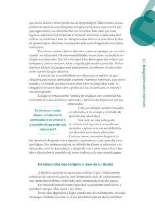 Indagaçõessobrecurrículo
21
que tantos alunos tenham problemas de aprendizagem.Talvez muitos desses
problemas sejam de aprendizagem nas lógicas temporais e nos recortes em
que organizamos os conhecimentos nos currículos. Mas dado que essas
lógicas e ordenamentos temporais se tornaram intocáveis, resulta mais fácil
atribuir os problemas à falta de inteligência dos alunos e a seus ritmos lentos
de aprendizagem. Medimos os educandos pela aprendizagem dos conteúdos
curriculares.
Entretanto, muitos coletivos docentes passam a investigar os currículos
a partir dos educandos. Há novas sensibilidades nas escolas e na docência em
relação aos educandos. Não há como ignorá-los. Interrogam-nos sobre o que
ensinamos, como ensinamos, sobre a organização escolar e curricular. Muitos
docentes adotam pedagogias mais participativas, reconhecem os educandos
como sujeitos da ação educativa.
À medida que as sensibilidades se voltam para os sujeitos da ação
educativa, para nossas identidades e saberes docentes e, sobretudo, para nosso
trabalho, e à medida que temos outro olhar sobre os educandos, torna-se
obrigatório ter outra visão sobre a prática escolar, os currículos, os tempos e
seu ordenamento.
Daí que se instalou como central a preocupação com o repensar dos
conteúdos de nossa docência e, sobretudo, o repensar das lógicas em que são
estruturados.
Como os currículos afetam o trabalho
de administrar e de ensinar e o trabalho de
aprender dos educandos?
Esta pode ser uma outra porta
de entrada para repensar e reinventar os
currículos; explorar as novas sensibilidades
dos docentes para com os educandos.
Como os vemos, como nos obrigam a vê-
los, terminará obrigando-nos a repensar o que ensinar, o que aprender e em
que lógicas. Nas próximas páginas, as reflexões focalizam os educandos e as
educandas, como estão mudando e obrigando-nos a rever nosso olhar sobre
eles e elas e sobre os conteúdos da nossa docência e de suas aprendizagens.
Os educandos nos obrigam a rever os currículos
A hipótese que pode nos guiar para o debate é que o ordenamento
curricular não representa apenas uma determinada visão do conhecimento,
mas representa também e, sobretudo, uma determinada visão dos alunos.
Os educandos nunca foram esquecidos nas propostas curriculares, a
questão é com que olhar foram e são vistos.
Desse olhar dependerá a lógica estruturante do ordenamento curricular.
Ainda que resistamos a aceitá-lo, o que projetamos para os alunos no futuro
Como os currículos
afetam o trabalho de
administrar e de ensinar e
o trabalho de aprender dos
educandos?
texto02_3292.indd 21 3/10/2007 14:21:40
 