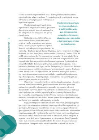 EducandoseEducadores:seusDireitoseoCurrículo
22
e como os vemos no presente têm sido a motivação mais determinante na
organização dos saberes escolares. O currículo parte de protótipos de alunos,
estrutura-se em função desses protótipos e os
reproduz e legitima.
O ordenamento curricular termina
reproduzindo e legitimando a visão que, como
docentes ou gestores, temos dos educandos,
das categorias e das hierarquias em que os
classificamos.
Na família somos filhos, filhas; na
escola somos alunos, alunas. Durante o
percurso escolar aprendemos a ser alunos,
como a escola quer, ou espera que sejamos.
A escola fará tudo para que aprendamos a ser
o protótipo de alunos que ela deseja. A figura de aluno e os diversos protótipos
de alunos são uma invenção do sistema escolar (Sacristan, J. Gimeno, 2003). O
molde para conformá-los é o ordenamento curricular. Há uma relação direta
entre as formas como temos estruturado os currículos e os processos de com-
formação dos diversos protótipos de aluno que esperamos. A construção de
nossas identidades docentes e gestoras tem caminhado em paralelo com a
construção do aluno como figura escolar. As organizações de currículo têm sido
a forma em que os protótipos legitimados tanto de docentes quanto de alunos
foram desenhados e são reproduzidos. Os processos de seleção e exclusão,
por exemplo, dos educandos com necessidades especiais são justificados na
suposta incapacidade de acompanhar o ordenamento e a seqüenciação das
aprendizagens previstas nos currículos.
O currículo vem conformando os sujeitos da ação educativa – docentes
e alunos. Conforma suas vidas, produz identidades escolares: quem será
o aluno bem sucedido, o fracassado, o aprovado, o reprovado, o lento, o
desacelerado, o especial. Ser reconhecido como escolarizado ou não e em que
nível condiciona até o direito ao trabalho. Como essas tipologias de aluno
são produzidas pelas lógicas curriculares? Como marcam as identidades das
infâncias, adolescências e até da vida adulta? Nossas vidas dependem do aluno
que fomos, bem sucedidos ou fracassados na escola.
Logo, as indagações sobre os Currículos não devem privilegiar apenas
que conhecimentos ensinar-aprender, mas como ordená-los, organizá-los, em
que lógicas, hierarquias e precedências, em que tempos, espaços. Pensar em
que organização do trabalho são enquadrados os educandos, se é a forma mais
propícia para aprender e se formar. Se reconhecemos o papel constituinte dos
educandos sobre o currículo e deste sobre os educandos, somos obrigados a
repensar os currículos e as lógicas em que os estruturamos. Estas lógicas são
muito mais conformadoras das identidades dos alunos do que as lições que
transmitimos. Estes pontos têm merecido estudos e debates nas escolas.
O ordenamento curricular
termina reproduzindo
e legitimando a visão
que, como docentes
ou gestores, temos dos
educandos, das categorias
e das hierarquias em que
os classificamos.
texto02_3292.indd 22 3/10/2007 14:21:40
 