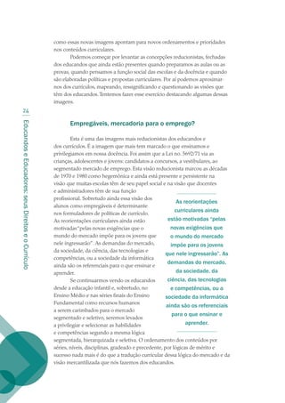 EducandoseEducadores:seusDireitoseoCurrículo
24
como essas novas imagens apontam para novos ordenamentos e prioridades
nos conteúdos curriculares.
Podemos começar por levantar as concepções reducionistas, fechadas
dos educandos que ainda estão presentes quando preparamos as aulas ou as
provas, quando pensamos a função social das escolas e da docência e quando
são elaboradas políticas e propostas curriculares. Por aí podemos aproximar-
nos dos currículos, mapeando, ressignificando e questionando as visões que
têm dos educandos.Tentemos fazer esse exercício destacando algumas dessas
imagens.
Empregáveis, mercadoria para o emprego?
Esta é uma das imagens mais reducionistas dos educandos e
dos currículos. É a imagem que mais tem marcado o que ensinamos e
privilegiamos em nossa docência. Foi assim que a Lei no. 5692/71 via as
crianças, adolescentes e jovens: candidatos a concursos, a vestibulares, ao
segmentado mercado de emprego. Esta visão reducionista marcou as décadas
de 1970 e 1980 como hegemônica e ainda está presente e persistente na
visão que muitas escolas têm de seu papel social e na visão que docentes
e administradores têm de sua função
profissional. Sobretudo ainda essa visão dos
alunos como empregáveis é determinante
nos formuladores de políticas de currículo.
As reorientações curriculares ainda estão
motivadas“pelas novas exigências que o
mundo do mercado impõe para os jovens que
nele ingressarão”. As demandas do mercado,
da sociedade, da ciência, das tecnologias e
competências, ou a sociedade da informática
ainda são os referenciais para o que ensinar e
aprender.
Se continuarmos vendo os educandos
desde a educação infantil e, sobretudo, no
Ensino Médio e nas séries finais do Ensino
Fundamental como recursos humanos
a serem carimbados para o mercado
segmentado e seletivo, seremos levados
a privilegiar e selecionar as habilidades
e competências segundo a mesma lógica
segmentada, hierarquizada e seletiva. O ordenamento dos conteúdos por
séries, níveis, disciplinas, gradeado e precedente, por lógicas de mérito e
sucesso nada mais é do que a tradução curricular dessa lógica do mercado e da
visão mercantilizada que nós fazemos dos educandos.
As reorientações
curriculares ainda
estão motivadas “pelas
novas exigências que
o mundo do mercado
impõe para os jovens
que nele ingressarão”. As
demandas do mercado,
da sociedade, da
ciência, das tecnologias
e competências, ou a
sociedade da informática
ainda são os referenciais
para o que ensinar e
aprender.
texto02_3292.indd 24 3/10/2007 14:21:40
 