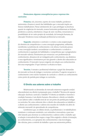 EducandoseEducadores:seusDireitoseoCurrículo
26
Destacamos algumas conseqüências para o repensar dos
currículos:
Primeiro, nós, docentes, sujeitos de nosso trabalho, perdemos
autonomia e ficamos à mercê das habilidades que o mercado impõe aos
futuros trabalhadores. Nesse atrelamento de o que privilegiar na docência
quanto às exigências do mercado, nossos horizontes profissionais se fecham,
perdemos a autoria, estreitamos o leque de auto-escolhas, renunciamos à
possibilidade de ter outro projeto de sociedade, de formação humana, de
educação.Vendemos nossa realização profissional ao mercado.
Segundo, reduzimos o currículo e o ensino a uma seqüenciação
do domínio de competências e a uma concepção pragmatista, utilitarista,
cientificista e positivista de conhecimento e de ciência. Currículos presos
a essa concepção tendem a secundarizar o conhecimento e a reduzir o
conhecimento à aquisição de habilidades e competências que o pragmatismo
do mercado valoriza.Terminamos por renunciar a ser profissionais do
conhecimento, deixamos de ser instigados pelo conhecimento, sua dinâmica
e seus significados e terminamos por não garantir o direito dos educandos ao
conhecimento. O mercado é pouco exigente em relação aos conhecimentos
dos seus empregados. O que valoriza é a eficácia no fazer.
Terceiro, é sensato e profissional relativizar o papel das demandas
do mercado na hora de indagar e reorientar currículos. É urgente recuperar o
conhecimento como núcleo fundante do currículo e o direito ao conhecimento
como ponto de partida para indagar os currículos.
O Direito aos saberes sobre o trabalho
Relativizando as demandas do mercado estaremos negando aos(às)
educandos(as) seu direito à preparação para o trabalho? Teremos de separar
educação-docência-currículo e trabalho? O direito ao trabalho é inerente à
condição humana, é um direito humano. Reconhecer o direito ao trabalho
e aos saberes sobre o trabalho terá de ser um ponto de partida para indagar
os currículos.Ter como referente ético o direito dos educandos ao trabalho e
o direito aos conhecimentos e saberes dos mundos do trabalho irá além do
referente mercantil, do aprendizado de competências.
Lembremos que, no último século, os profissionais e os trabalhadores
resistiram e continuam resistindo a ser reduzidos à mercadoria e para isso
vêm lutando para dominar os conhecimentos e saberes sobre o trabalho que
a redução à mercadoria lhes negou e nega.Vêm exigindo o direito à formação,
ao conhecimento, a se apropriar dos conhecimentos e das tecnologias,
das ciências, para o controle do trabalho e para sua autonomia política.
texto02_3292.indd 26 3/10/2007 14:21:41
 