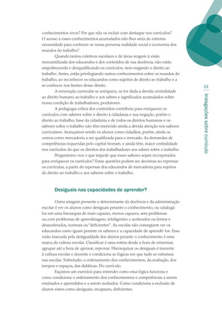 Indagaçõessobrecurrículo
29
conhecimentos vivos? Por que não os incluir com destaque nos currículos?
O acesso a esses conhecimentos acumulados não lhes seria de extrema
necessidade para conhecer-se nessa perversa realidade social e economia dos
mundos do trabalho?
Quando tantos coletivos escolares e de áreas reagem à visão
mercantilizada dos educandos e dos conteúdos de sua docência, não estão
empobrecendo e desqualificando os currículos, nem negando o direito ao
trabalho. Antes, estão privilegiando outros conhecimentos sobre os mundos do
trabalho, ao reconhecer os educandos como sujeitos de direito ao trabalho e a
se conhecer nos limites desse direito.
A renovação curricular se enriquece, se for dada a devida centralidade
ao direito humano ao trabalho e aos sabres e significados acumulados sobre
nossa condição de trabalhadores, produtores.
A pedagogia crítica dos conteúdos contribuiu para enriquecer os
currículos com saberes sobre o direito à cidadania e sua negação, porém o
direito ao trabalho, base da cidadania e de todos os direitos humanos e os
saberes sobre o trabalho não têm merecido ainda a devida atenção nos saberes
curriculares. Avançamos vendo os alunos como cidadãos, porém, ainda os
vemos como mercadoria a ser qualificada para o mercado. As demandas de
competências requeridas pelo capital tiveram, e ainda têm, maior centralidade
nos currículos do que os direitos dos trabalhadores aos sabres sobre o trabalho.
Perguntemo-nos o que impede que esses saberes sejam incorporados
para enriquecer os currículos? Estas questões podem ser decisivas no repensar
os currículos, a partir do repensar dos educandos de mercadoria para sujeitos
do direito ao trabalho e aos saberes sobre o trabalho.
Desiguais nas capacidades de aprender?
Outra imagem presente e determinante da docência e da administração
escolar é ver os alunos como desiguais perante o conhecimento, ou catalogá-
los em uma hierarquia de mais capazes, menos capazes, sem problemas
ou com problemas de aprendizagem, inteligentes e acelerados ou lentos e
desacelerados, normais ou“deficientes”. As escolas não conseguem ver os
educandos como iguais perante os saberes e a capacidade de aprendê-los. Essa
visão marcada pela desigualdade dos alunos perante o conhecimento é uma
marca da cultura escolar. Classificar é uma rotina desde a hora de enturmar,
agrupar até a hora de aprovar, reprovar. Hierarquizar os desiguais é inerente
à cultura escolar e docente e condiciona as lógicas em que tudo se estrutura
nas escolas. Sobretudo, o ordenamento dos conhecimentos, da avaliação, dos
tempos e espaços, das didáticas. Do currículo.
Façamos um exercício para entender como essa lógica funciona e
como condiciona o ordenamento dos conhecimentos e competências a serem
ensinados e aprendidos e a serem avaliados. Como condiciona a exclusão de
alunos vistos como desiguais, incapazes, deficientes.
texto02_3292.indd 29 3/10/2007 14:21:41
 