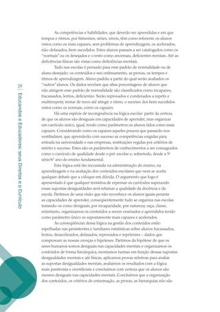 EducandoseEducadores:seusDireitoseoCurrículo
30
As competências e habilidades, que deverão ser aprendidas e em que
tempos e ritmos, por bimestres, séries, níveis, têm como referente os alunos
vistos como os mais capazes, sem problemas de aprendizagem, os acelerados,
não-defasados, bem sucedidos. Estes alunos passam a ser catalogados como os
“normais”ou os desejados e o resto como anormais, deficientes mentais. Até as
deficiências físicas são vistas como deficiências mentais.
Tudo nas escolas é pensado para esse padrão de normalidade ou de
aluno desejado: os conteúdos e seu ordenamento, as provas, os tempos e
ritmos de aprendizagem. Aluno padrão a partir do qual serão avaliados os
“outros”alunos. Os dados revelam que altas porcentagens de alunos que
não atingem esse padrão de normalidade são classificados como incapazes,
fracassados, lentos, deficientes. Serão reprovados e condenados a repetir e
multirrepetir, tentar de novo até atingir o ritmo, o sucesso dos bem sucedidos
vistos como os normais, como os capazes.
Há uma espécie de incongruência na lógica escolar: partir da certeza
de que os alunos são desiguais em capacidades de aprender, mas organizar
um currículo único, igual, tendo como parâmetros os alunos tidos como mais
capazes. Considerando como os capazes aqueles poucos que passarão nos
vestibulares, que aprenderão com sucesso as competências exigidas para
entrada na universidade e nas empresas, instituições regidas por critérios de
mérito e sucesso. Estes são os parâmetros de conhecimentos a ser consagrados
como o currículo de qualidade desde o pré-escolar e, sobretudo, desde a 5a
série/6º ano do ensino fundamental.
Esta lógica está tão incrustada na administração do ensino, na
aprendizagem e na avaliação dos conteúdos escolares que nem se aceita
qualquer debate que a coloque em dúvida. O argumento que logo é
apresentado é que qualquer tentativa de repensar os currículos superando
essas supostas desigualdades será rebaixar a qualidade da docência e da
escola. Partimos de uma visão que não reconhece os alunos iguais perante
as capacidades de aprender, conseqüentemente tudo se organiza nas escolas
tratando-os como desiguais, por incapacidade, por natureza, raça, classe,
entretanto, organizamos os conteúdos a serem ensinados e aprendidos tendo
como parâmetro único os supostamente mais capazes e acelerados.
As conseqüências dessa lógica na gestão dos conteúdos estão
espelhadas nas persistentes e familiares estatísticas sobre alunos fracassados,
lentos, desacelerados, defasados, reprovados e repetentes – dados que
comprovam as nossas crenças e hipóteses. Partimos da hipótese de que os
seres humanos somos desiguais nas capacidades mentais e organizamos os
conteúdos de forma hierárquica, montamos turmas em função dessas supostas
desigualdades mentais e até físicas, aplicamos provas seletivas para avaliar
as supostas desigualdades mentais, avaliamos os resultados com a lógica
mais positivista e cientificista e concluímos com certeza que os alunos são
mesmo desiguais nas capacidades mentais. Concluímos que a organização
dos conteúdos, os critérios de enturmação, as provas, as hierarquias não são
texto02_3292.indd 30 3/10/2007 14:21:41
 