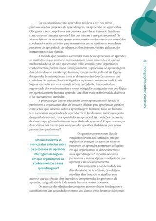 Indagaçõessobrecurrículo
35
Ver os educandos como aprendizes nos leva a ver-nos como
profissionais dos processos de aprendizagem, da apreensão de significados.
Obrigados a ser competentes em questões que vão se tornando familiares:
como a mente humana aprende? Em que tempos e em que processos? Os
alunos deixam de ser vistos apenas como atentos ou desatentos aos conteúdos
condensados nos currículos para serem vistos como sujeitos em complexos
processos de apropriação de saberes, conhecimentos, valores, culturas, dos
instrumentos e das técnicas.
À medida que passamos a entender mais desses processos de aprender,
os currículos, o que ensinar e como adquirem novas dimensões. A questão
nuclear não deixa de ser o que ensinar, como ensinar, como organizar os
conhecimentos, porém, tendo como parâmetro os processos de aprendizagem
dos educandos em cada tempo humano, tempo mental, cultural. As lógicas
do aprender humano passam a ser as determinantes do ordenamento dos
conteúdos do ensinar. Somos obrigados a repensar e superar as tradicionais
lógicas centradas em uma suposta ordem precedente, hierarquizada e
segmentada dos conhecimentos e somos obrigados a perguntar-nos pela lógica
em que toda mente humana aprende. Um olhar mais profissional da docência
e do ordenamento curricular.
A preocupação com os educandos como aprendizes tem levado os
professores a organizarem dias de estudo e oficinas para aprofundar questões
como estas: que sabemos sobre a aprendizagem humana? Todo ser humano
tem as mesmas capacidades de aprender? Tem fundamento teórico a suposta
desigualdade natural, nas capacidades de aprender? As condições corpóreas,
de classe, raça, gênero limitam as capacidades de aprender? O que os avanços
das ciências nos trazem para compreender questões tão básicas para nosso
pensar-fazer profissional?
Os questionamentos nos dias de
estudo nos levam aos currículos: em que
aspectos os avanços das ciências sobre os
processos de aprender interrogam as lógicas
em que organizamos os conhecimentos e
suas aprendizagens? Impõem-se outros
parâmetros e outras lógicas na seleção do que
aprender e no seu ordenamento.
Para alimentar e dar densidade aos
dias de estudo ou às oficinas, os coletivos
escolares têm buscado se atualizar nos
avanços que as ciências vêm fazendo na compreensão dos processos de
aprender, na igualdade de toda mente humana nesses processos.
Os avanços das ciências desconstroem nossos olhares hierárquicos e
classificatórios das capacidades e ritmos dos alunos e nos levam a visões mais
Em que aspectos os
avanços das ciências sobre
os processos de aprender
interrogam as lógicas
em que organizamos os
conhecimentos e suas
aprendizagens?
texto02_3292.indd 35 3/10/2007 14:21:42
 