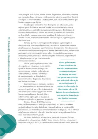 EducandoseEducadores:seusDireitoseoCurrículo
38
áreas, tempos, mais nobres, menos nobres, desprezíveis, silenciados, ausentes
nos currículos. Essas estruturas e ordenamentos não têm garantido o direito à
educação, ao conhecimento e à cultura; antes, vêm sendo ordenamentos que
limitam e negam esse direito.
Guiados pelo imperativo ético do respeito aos educandos, como
sujeitos iguais de direitos, seremos levados a construir novas formas de
ordenamento dos conteúdos que garantam não apenas o direito igual de
todos ao conhecimento, à cultura, aos valores, à memória e à identidade
na diversidade, mas que garantam a igualdade de todo conhecimento,
cultura, valores, memórias e identidades sem hierarquias, segmentações e
silenciamentos.
Talvez a quebra ou superação das hierarquias, segmentações e
silenciamentos, entre os conhecimentos e as culturas, seja um dos maiores
desafios que nos chegam do reconhecimento do imperativo ético do respeito
aos educandos como sujeitos iguais de direitos. Durante décadas, as inovações
curriculares vêm incorporando novos sabres nos currículos, nas áreas e
disciplinas, porém, mantendo intactas as rígidas hierarquias, segmentações
e silenciamentos em que o ordenamento
curricular se estrutura.
Ainda, guiados pelo imperativo ético
do respeito aos educandos, como sujeitos
iguais de direitos, seremos obrigados a
reconhecer que o direito à educação, ao
conhecimento, à cultura e à formação
de identidades não se dá isolado do
reconhecimento e da garantia do conjunto
dos direitos humanos.
Como repensar os currículos escolares
à luz desse entrelaçado de direitos? Partir do
reconhecimento de que o direito à educação
está entrelaçado com a negação dos direitos
humanos mais básicos: direito à vida, à
sobrevivência, à proteção, ao cuidado da
infância e adolescência populares, sobretudo.
Desde a década de 1980 aumentou
nosso reconhecimento da educação como direito. Na década de 1990 e
nesta década, as vivências da infância e da adolescência se tornaram tão
precarizadas, tão no limite que nossa sensibilidade é obrigada a ver as estreitas
relações entre o direito à educação, à escolarização e a negação dos direitos
mais elementares (Arroyo, 2004).
O dilema da infância, adolescência, juventude populares é como
articular viver, sobreviver ou estudar? Como primeiro é viver e sobreviver, o
direito à educação, à escola, ao estudo se tornam escolhas no limite. Falta-nos
Ainda, guiados pelo
imperativo ético do
respeito aos educandos,
como sujeitos iguais
de direitos, seremos
obrigados a reconhecer
que o direito à educação,
ao conhecimento, à
cultura e à formação de
identidades não se dá
isolado do reconhecimento
e da garantia do conjunto
dos direitos humanos.
texto02_3292.indd 38 3/10/2007 14:21:42
 