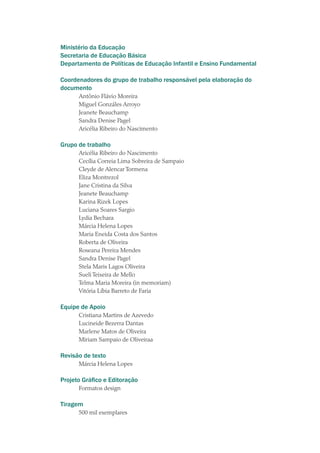 Ministério da Educação
Secretaria de Educação Básica
Departamento de Políticas de Educação Infantil e Ensino Fundamental
Coordenadores do grupo de trabalho responsável pela elaboração do
documento
Antônio Flávio Moreira
Miguel Gonzáles Arroyo
Jeanete Beauchamp
Sandra Denise Pagel
Aricélia Ribeiro do Nascimento
Grupo de trabalho
Aricélia Ribeiro do Nascimento
Cecília Correia Lima Sobreira de Sampaio
Cleyde de Alencar Tormena
Eliza Montrezol
Jane Cristina da Silva
Jeanete Beauchamp
Karina Rizek Lopes
Luciana Soares Sargio
Lydia Bechara
Márcia Helena Lopes
Maria Eneida Costa dos Santos
Roberta de Oliveira
Roseana Pereira Mendes
Sandra Denise Pagel
Stela Maris Lagos Oliveira
Sueli Teixeira de Mello
Telma Maria Moreira (in memoriam)
Vitória Líbia Barreto de Faria
Equipe de Apoio
Cristiana Martins de Azevedo
Lucineide Bezerra Dantas
Marlene Matos de Oliveira
Miriam Sampaio de Oliveiraa
Revisão de texto
Márcia Helena Lopes
Projeto Gráfico e Editoração
Formatos design
Tiragem
500 mil exemplares
texto02_3292.indd 4 3/10/2007 14:21:37
 
