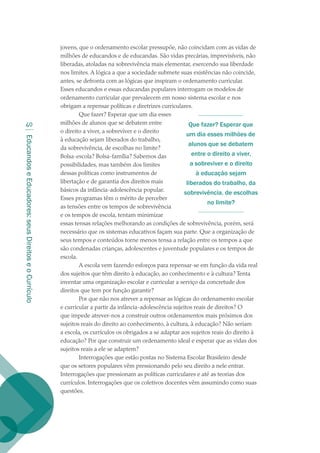 EducandoseEducadores:seusDireitoseoCurrículo
40
jovens, que o ordenamento escolar pressupõe, não coincidam com as vidas de
milhões de educandos e de educandas. São vidas precárias, imprevisíveis, não
liberadas, atoladas na sobrevivência mais elementar, exercendo sua liberdade
nos limites. A lógica a que a sociedade submete suas existências não coincide,
antes, se defronta com as lógicas que inspiram o ordenamento curricular.
Esses educandos e essas educandas populares interrogam os modelos de
ordenamento curricular que prevalecem em nosso sistema escolar e nos
obrigam a repensar políticas e diretrizes curriculares.
Que fazer? Esperar que um dia esses
milhões de alunos que se debatem entre
o direito a viver, a sobreviver e o direito
à educação sejam liberados do trabalho,
da sobrevivência, de escolhas no limite?
Bolsa-escola? Bolsa-família? Sabemos das
possibilidades, mas também dos limites
dessas políticas como instrumentos de
libertação e de garantia dos direitos mais
básicos da infância-adolescência popular.
Esses programas têm o mérito de perceber
as tensões entre os tempos de sobrevivência
e os tempos de escola, tentam minimizar
essas tensas relações melhorando as condições de sobrevivência, porém, será
necessário que os sistemas educativos façam sua parte. Que a organização de
seus tempos e conteúdos torne menos tensa a relação entre os tempos a que
são condenadas crianças, adolescentes e juventude populares e os tempos de
escola.
A escola vem fazendo esforços para repensar-se em função da vida real
dos sujeitos que têm direito à educação, ao conhecimento e à cultura? Tenta
inventar uma organização escolar e curricular a serviço da concretude dos
direitos que tem por função garantir?
Por que não nos atrever a repensar as lógicas do ordenamento escolar
e curricular a partir da infância-adolescência sujeitos reais de direitos? O
que impede atrever-nos a construir outros ordenamentos mais próximos dos
sujeitos reais do direito ao conhecimento, à cultura, à educação? Não seriam
a escola, os currículos os obrigados a se adaptar aos sujeitos reais do direito à
educação? Por que construir um ordenamento ideal e esperar que as vidas dos
sujeitos reais a ele se adaptem?
Interrogações que estão postas no Sistema Escolar Brasileiro desde
que os setores populares vêm pressionando pelo seu direito a nele entrar.
Interrogações que pressionam as políticas curriculares e até as teorias dos
currículos. Interrogações que os coletivos docentes vêm assumindo como suas
questões.
Que fazer? Esperar que
um dia esses milhões de
alunos que se debatem
entre o direito a viver,
a sobreviver e o direito
à educação sejam
liberados do trabalho, da
sobrevivência, de escolhas
no limite?
texto02_3292.indd 40 3/10/2007 14:21:42
 