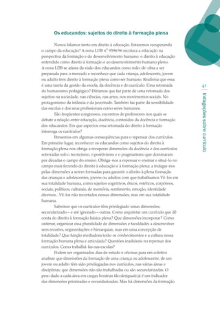 Indagaçõessobrecurrículo
41
Os educandos: sujeitos do direito à formação plena
Nunca falamos tanto em direito à educação. Estaremos recuperando
o campo da educação? A nova LDB nº 9394/96 recoloca a educação na
perspectiva da formação e do desenvolvimento humano: o direito à educação
entendido como direito à formação e ao desenvolvimento humano pleno.
A nova LDB se afasta da visão dos educandos como mão-de-obra a ser
preparada para o mercado e reconhece que cada criança, adolescente, jovem
ou adulto tem direito à formação plena como ser humano. Reafirma que essa
é uma tarefa da gestão da escola, da docência e do currículo. Uma retomada
do humanismo pedagógico? Diríamos que faz parte de uma retomada dos
sujeitos na sociedade, nas ciências, nas artes, nos movimentos sociais. No
protagonismo da infância e da juventude.Também faz parte da sensibilidade
das escolas e dos seus profissionais como seres humanos.
São freqüentes congressos, encontros de professores nos quais se
debate a relação entre educação, docência, conteúdos da docência e formação
dos educandos. Em que aspectos essa retomada do direito à formação
interroga os currículos?
Pensemos em algumas conseqüências para o repensar dos currículos.
Em primeiro lugar, reconhecer os educandos como sujeitos do direito à
formação plena nos obriga a recuperar dimensões da docência e dos currículos
soterradas sob o tecnicismo, o positivismo e o pragmatismo que dominaram
por décadas o campo do ensino. Obriga-nos a repensar o ensinar e situá-lo no
campo mais fecundo do direito à educação e à formação plena; a indagar-nos
pelas dimensões a serem formadas para garantir o direito à plena formação
das crianças e adolescentes, jovens ou adultos com que trabalhamos.Vê-los em
sua totalidade humana, como sujeitos cognitivos, éticos, estéticos, corpóreos,
sociais, políticos, culturais, de memória, sentimento, emoção, identidade
diversos...Vê-los não recortados nessas dimensões, mas em sua totalidade
humana.
Sabemos que os currículos têm privilegiado umas dimensões,
secundarizado – e até ignorado – outras. Como arquitetar um currículo que dê
conta do direito à formação básica plena? Que dimensões incorporar? Como
ordenar, organizar essa pluralidade de dimensões e faculdades a desenvolver
sem recortes, segmentações e hierarquias, mas em uma concepção de
totalidade? Que função mediadora terão os conhecimentos e a cultura nessa
formação humana plena e articulada? Questões inadiáveis no repensar dos
currículos. Como trabalhá-las nas escolas?
Podem ser organizados dias de estudo e oficinas para em coletivo
analisar que dimensões da formação de uma criança ou adolescente, de um
jovem ou adulto têm sido privilegiadas nos currículos, nas várias áreas e
disciplinas; que dimensões não são trabalhadas ou são secundarizadas. O
peso dado a cada área em cargas horárias tão desiguais já é um indicador
das dimensões priorizadas e secundarizadas. Mas há dimensões da formação
texto02_3292.indd 41 3/10/2007 14:21:42
 