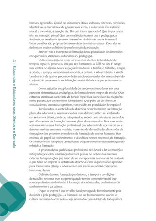 EducandoseEducadores:seusDireitoseoCurrículo
42
humana ignoradas. Quais? As dimensões éticas, culturais, estéticas, corpóreas,
identitárias, a diversidade de gênero, raça, etnia, a autonomia intelectual e
moral, a memória, a emoção etc. Por que foram ignoradas? Que importância
têm na formação plena? Que conseqüências trazem que a pedagogia, a
docência, os currículos ignorem dimensões tão básicas do ser humano?
Estas questões são próprias de nosso ofício de ensinar-educar. Com elas se
defrontam muitos coletivos de profissionais da educação.
Atrever-nos a incorporar a formação dessa pluralidade de dimensões
enriquecerá os currículos, a docência e a pedagogia.
Outra conseqüência pode ser estarmos atentos à pluralidade de
tempos, espaços, processos, em que nos formamos. A LDB no seu 1o
Artigo
nos lembra de alguns desses espaços formadores: a família, o trabalho, o lugar,
a cidade, o campo, os movimentos sociais, a cultura, a sobrevivência, a escola.
Lembra-nos de que os processos de formação nas escolas são inseparáveis do
conjunto de processos de socialização e sociabilidade em que se formam os
alunos.
Como articular essa pluralidade de processos formadores em uma
proposta sistematizada, pedagógica, de formação nos tempos de escola? Que
estrutura curricular dará conta da função específica da escola e do magistério
nessa pluralidade de processos formadores? Que peso dar às vivências
socializadoras, culturais, cognitivas, construídas na pluralidade de espaços?
Recolocados os conteúdos da docência nesse horizonte da formação
plena dos educandos, seremos levados a um debate público ou embasado
em referentes éticos, públicos, não privados, sobre como estruturar currículos
que dêem conta da formação humana plena dos educandos. Para essa tarefa
será necessária uma formação profissional que não entenda apenas do que e
do como ensinar em nossa matéria, mas entenda das múltiplas dimensões da
formação e dos processos complexos de formação de um ser humano. Que
entenda do papel do conhecimento e da cultura nesses processos de formação.
O conhecimento não perde centralidade, adquire novas centralidades quando
referido à formação.
A procura dessa qualificação profissional nos levará a ler as múltiplas
interpretações sobre a formação humana postas no debate das diversas
ciências. Interpretações que terão de ser incorporadas nas teorias do currículo
e que terão de inspirar os debates da docência sobre o que ensinar-aprender
para formar uma criança e adolescente, um jovem ou adulto como seres
humanos plenos.
O direito à nossa formação profissional, a tempos e condições
de trabalho se torna mais exigente quando temos como referencial que
somos profissionais do direito à formação dos educandos, profissionais do
conhecimento e da cultura.
O que se espera é que o velho ideal perseguido historicamente pela
docência e pela pedagogia – a formação do ser humano como sujeito de
cultura por meio da educação – seja retomado como ideário de toda política
texto02_3292.indd 42 3/10/2007 14:21:42
 