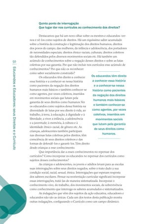 EducandoseEducadores:seusDireitoseoCurrículo
50
Quinto ponto de interrogação
Que lugar dar nos currículos ao conhecimento dos direitos?
Destacamos que há um novo olhar sobre os mestres e educandos: ver-
nos e vê-los como sujeitos de direitos. Há um riquíssimo saber acumulado
sobre a história da construção e legitimação dos direitos humanos, direitos
dos povos do campo, das mulheres, da infância e adolescência, dos portadores
de necessidades especiais; direitos étnico-raciais, culturais; direitos coletivos
tão defendidos pelos diversos movimentos sociais etc. Há também um
acúmulo de conhecimentos sobre a negação desses direitos e sobre as lutas
coletivas por sua garantia. Por que não incluir nos currículos esse acúmulo de
conhecimentos? Por que não os reconhecer
como saber socialmente construído?
Os educandos têm direito a conhecer
essa história e a conhecer-se nessa história
como pacientes da negação dos direitos
humanos mais básicos e também conhecer-se
como agentes, por vezes coletivos, inseridos
em movimentos sociais que lutam pela
garantia de seus direitos como humanos.Ver
os educandos como sujeitos dessa história na
diversidade de lutas por seu direito à vida, ao
trabalho, à terra, à educação, à dignidade e à
liberdade; a viver a infância, a adolescência
e a juventude; à memória, à cultura e à
identidade étnico-racial, de gênero etc. As
crianças, adolescentes também participam
nas diversas lutas coletivas pelos direitos, têm
consciência de seus direitos coletivos e das
formas de defendê-los e garanti-los.Têm direito
desde crianças a esse conhecimento.
Que importância dar a esses conhecimentos no repensar dos
currículos? Como incorporar os educandos no repensar dos currículos como
sujeitos desses conhecimentos?
As crianças e adolescentes, os jovens e adultos levam para as escolas
suas interrogações sobre seus direitos negados, sobre o trato dado a sua
condição social, racial, sexual, étnica. Interrogações que esperam resposta
dos saberes escolares. Pensar na reorientação curricular significará incorporar
essas interrogações, tratá-las de maneira sistematizada. Incorporar o
conhecimento vivo, do trabalho, dos movimentos sociais, da sobrevivência
como conhecimento que interroga os saberes acumulados e sistematizados.
As indagações que vêm dos sujeitos da ação educativa, educadores e
educandos não são as únicas. Cada um dos textos desta publicação mostra
outras indagações, configurando o Currículo como um campo dinâmico.
Os educandos têm direito
a conhecer essa história
e a conhecer-se nessa
história como pacientes
da negação dos direitos
humanos mais básicos
e também conhecer-se
como agentes, por vezes
coletivos, inseridos em
movimentos sociais
que lutam pela garantia
de seus direitos como
humanos.
texto02_3292.indd 50 3/10/2007 14:21:43
 
