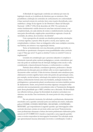 Apresentação

A liberdade de organização conferida aos sistemas por meio da
legislação vincula-se à existência de diretrizes que os orientem e lhes
possibilitem a definição de conteúdos de conhecimento em conformidade
à base nacional comum do currículo, bem como à parte diversificada, como
estabelece o Artigo 26 da vigente Lei de Diretrizes e Bases da Educação
Nacional – LDB nº 9.394, 20 de dezembro de 1996:“Os currículos do
ensino fundamental e médio devem ter uma base nacional comum, a ser
complementada, em cada sistema de ensino e estabelecimento escolar, por
uma parte diversificada, exigida pelas características regionais e locais da
sociedade, da cultura, da economia e da clientela”.
Com a perspectiva de atender aos desafios postos pelas orientações
e normas vigentes, é preciso olhar de perto a escola, seus sujeitos, suas
complexidades e rotinas e fazer as indagações sobre suas condições concretas,
sua história, seu retorno e sua organização interna.
Torna-se fundamental, com essa discussão, permitir que todos os
envolvidos se questionem e busquem novas possibilidades sobre currículo:
o que é? Para que serve? A quem se destina? Como se constrói? Como se
implementa?
Levando em consideração que o processo educativo é complexo e
fortemente marcado pelas variáveis pedagógicas e sociais, entendemos que
esse não pode ser analisado fora de interação dialógica entre escola e vida,
considerando o desenvolvimento humano, o conhecimento e a cultura.
Partindo dessa reflexão, convidamos gestores, professores e demais
profissionais da educação para um debate sobre os eixos organizadores do
documento sobre currículo. O fato de termos chamado estes estudiosos para
elaborarem os textos significa haver entre eles pontos de aproximação como,
por exemplo, escola inclusiva, valorização dos sujeitos do processo educativo,
cultura, conhecimento formal como eixo fundante, avaliação inclusiva. Por
privilegiarmos o pensamento plural, reconhecemos nos textos também pontos
de afastamento. Assim, será possível encontrar algumas concepções sobre
currículo não necessariamente concordantes entre si. É justamente divulgando
parte dessa pluralidade que o MEC contribui com a discussão. Há diversidade
nas reflexões teóricas, porque há diversidade de projetos curriculares nos
sistemas, nas escolas. Esse movimento, do nosso ponto de vista, enriquece o
debate.
Em um primeiro momento, foi solicitado a profissionais, diretamente
envolvidos com a questão curricular junto aos sistemas de ensino, indicados
pelo/a UNDIME, CONSED, SEESP/MEC, SECAD/MEC, CONPEB/MEC,
REDE/MEC, que respondessem à seguinte questão: que interrogações sobre
currículo deveriam constar em um texto sobre esse tema? Posteriormente,
esses profissionais efetuaram a leitura dos textos preliminares elaborados pelos
autores do GT CURRÍCULO, visando a responder a uma segunda questão:
como os textos respondem às interrogações levantadas? Foi solicitado ainda
que apresentassem lacunas detectadas nos textos e contribuições. Coube à
texto02_3292.indd 6 3/10/2007 14:21:38
 