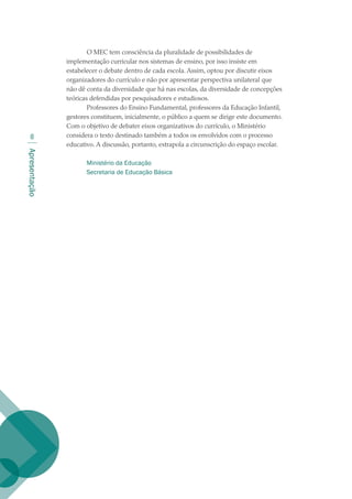 Apresentação

O MEC tem consciência da pluralidade de possibilidades de
implementação curricular nos sistemas de ensino, por isso insiste em
estabelecer o debate dentro de cada escola. Assim, optou por discutir eixos
organizadores do currículo e não por apresentar perspectiva unilateral que
não dê conta da diversidade que há nas escolas, da diversidade de concepções
teóricas defendidas por pesquisadores e estudiosos.
Professores do Ensino Fundamental, professores da Educação Infantil,
gestores constituem, inicialmente, o público a quem se dirige este documento.
Com o objetivo de debater eixos organizativos do currículo, o Ministério
considera o texto destinado também a todos os envolvidos com o processo
educativo. A discussão, portanto, extrapola a circunscrição do espaço escolar.
Ministério da Educação
Secretaria de Educação Básica
texto02_3292.indd 8 3/10/2007 14:21:38
 