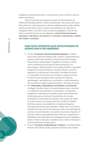 Introdução
10
indagações mais prementes para o conhecimento, para o currículo e para as
práticas educativas.
 Esta foi a primeira preocupação da equipe do Departamento de
Políticas de Educação Infantil e Ensino Fundamental e dos autores dos textos.
Esta poderá ser a preocupação dos coletivos profissionais das escolas e Redes:
detectar aqueles pólos, eixos ou campos mais dinâmicos de onde vêm as
indagações sobre o currículo e sobre as práticas pedagógicas. Cada um dos
textos se aproxima de um eixo de indagações: desenvolvimento humano,
educandos e educadores: seus direitos e o currículo, conhecimento e cultura,
diversidade e avaliação.
CADA TEXTO APRESENTA SUAS ESPECIFICIDADES DE
ACORDO COM O EIXO ABORDADO.
•	 O texto “Currículo e Desenvolvimento Humano”, de Elvira
Souza Lima, apresenta reflexão sobre currículo e desenvolvimento
humano, tendo como referência conhecimentos de Psicologia,
Neurociências, Antropologia e Lingüística. Conceitua a cultura
como constitutiva dos processos de desenvolvimento e de
aprendizagem. Aborda questões como função simbólica, capacidade
imaginativa da espécie humana e memória. Discute currículo e
aquisição do conhecimento, informação e atividades de estudo
e a capacidade do ser humano de constituir e ampliar conceitos.
O texto faz uma abordagem sobre a questão do tempo da
aprendizagem, apontando que a construção e o desenvolvimento
dos conceitos se realizam progressivamente e de forma recorrente.
•	 Em “Educandos e Educadores: seus Direitos e o Currículo”,
de Miguel Gonzáles Arroyo, há uma abordagem sobre o currículo
e os sujeitos da ação educativa: os educandos e os educadores,
ressaltando a importância do trabalho coletivo dos profissionais
da Educação para a construção de parâmetros de sua ação
profissional. Os educandos são situados como sujeitos de direito
ao conhecimento e ao conhecimento dos mundos do trabalho.
Há ênfase quanto à necessidade de se mapearem imagens e
concepções dos alunos, para subsidiar o debate sobre os currículos.
É proposta do texto que se desconstruam visões mercantilizadas de
currículo, do conhecimento e dos sujeitos do processo educativo. O
texto traz crítica ao aprendizado desenvolvido por competências e
habilidades como balizadores da catalogação de alunos desejados e
aponta o direito à educação, entendido como o direito à formação e
ao desenvolvimento humano pleno.
•	 O texto “Currículo, Conhecimento e Cultura”, de Antônio Flávio
Moreira eVera Maria Candau, apresenta elementos para reflexão
texto02_3292.indd 10 3/10/2007 14:21:38
 