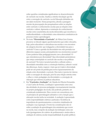 Indagaçõessobrecurrículo
11
sobre questões consideradas significativas no desenvolvimento
do currículo nas escolas. Analisa a estreita vinculação que há
entre a concepção de currículo e as de Educação debatidas em
um dado momento. Nessa perspectiva, aborda a passagem
recente da preocupação dos pesquisadores sobre as relações
entre currículo e conhecimento escolar para as relações entre
currículo e cultura. Apresenta a construção do conhecimento
escolar como característica da escola democrática que reconhece a
multiculturalidade e a diversidade como elementos constitutivos do
processo ensino-aprendizagem.
•	 No texto “Diversidade e Currículo”, de Nilma Lino Gomes,
procurou-se discutir alguns questionamentos que estão colocados,
hoje, pelos educadores e educadoras nas escolas e nos encontros
da categoria docente: que indagações a diversidade traz para o
currículo? Como a questão da diversidade tem sido pensada nos
diferentes espaços sociais, principalmente nos movimentos sociais?
Como podemos lidar pedagogicamente com a diversidade? O
que entendemos por diversidade? Que diversidade pretendemos
que esteja contemplada no currículo das escolas e nas políticas
de currículo? No texto é possível perceber a reflexão sobre a
diversidade entendida como a construção histórica, cultural e social
das diferenças. Assim, mapear o trato que já é dado à diversidade
pode ser um ponto de partida para novos equacionamentos da
relação entre diversidade e currículo. Para tanto é preciso ter clareza
sobre a concepção de educação, pois há uma relação estreita entre
o olhar e o trato pedagógico da diversidade e a concepção de
educação que informa as práticas educativas.
•	 Em “Currículo e Avaliação”, de Cláudia de Oliveira Fernandes
e Luiz Carlos de Freitas, a avaliação é apresentada como uma
das atividades do processo pedagógico necessariamente inserida
no projeto pedagógico da escola, não podendo, portanto, ser
considerada isoladamente. Deve ocorrer em consonância com
os princípios de aprendizagem adotados e com a função que a
educação escolar tenha na sociedade. A avaliação é apresentada
como responsabilidade coletiva e particular e há defesa da
importância de questionamentos a conceitos cristalizados de
avaliação e sua superação. O texto faz considerações não só
sobre a avaliação da aprendizagem dos estudantes que ocorre
na escola, mas a respeito da avaliação da instituição como um
todo (protagonismo do coletivo de profissionais) e ainda sobre a
avaliação do sistema escolar (responsabilidade do poder público).
texto02_3292.indd 11 3/10/2007 14:21:38
 