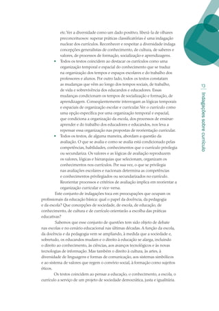 Indagaçõessobrecurrículo
13
etc.Ver a diversidade como um dado positivo, liberá-la de olhares
preconceituosos: superar práticas classificatórias é uma indagação
nuclear dos currículos. Reconhecer e respeitar a diversidade indaga
concepções generalistas de conhecimento, de cultura, de saberes e
valores, de processos de formação, socialização e aprendizagens.
•	 Todos os textos coincidem ao destacar os currículos como uma
organização temporal e espacial do conhecimento que se traduz
na organização dos tempos e espaços escolares e do trabalho dos
professores e alunos. Por outro lado, todos os textos constatam
as mudanças que vêm ao longo dos tempos sociais, de trabalho,
de vida e sobrevivência dos educandos e educadores. Essas
mudanças condicionam os tempos de socialização e formação, de
aprendizagem. Conseqüentemente interrogam as lógicas temporais
e espaciais de organização escolar e curricular.Ver o currículo como
uma opção específica por uma organização temporal e espacial,
que condiciona a organização da escola, dos processos de ensinar-
aprender e do trabalho dos educadores e educandos, nos leva a
repensar essa organização nas propostas de reorientação curricular.
•	 Todos os textos, de alguma maneira, abordam a questão da
avaliação. O que se avalia e como se avalia está condicionado pelas
competências, habilidades, conhecimentos que o currículo privilegia
ou secundariza. Os valores e as lógicas de avaliação reproduzem
os valores, lógicas e hierarquias que selecionam, organizam os
conhecimentos nos currículos. Por sua vez, o que se privilegia
nas avaliações escolares e nacionais determina as competências
e conhecimentos privilegiados ou secundarizados no currículo.
Reorientar processos e critérios de avaliação implica em reorientar a
organização curricular e vice-versa.
 Este conjunto de indagações toca em preocupações que ocupam os
profissionais da educação básica: qual o papel da docência, da pedagogia
e da escola? Que concepções de sociedade, de escola, de educação, de
conhecimento, de cultura e de currículo orientarão a escolha das práticas
educativas?
 Sabemos que esse conjunto de questões tem sido objeto de debate
nas escolas e no cenário educacional nas últimas décadas. A função da escola,
da docência e da pedagogia vem se ampliando, à medida que a sociedade e,
sobretudo, os educandos mudam e o direito à educação se alarga, incluindo
o direito ao conhecimento, às ciências, aos avanços tecnológicos e às novas
tecnologias de informação. Mas também o direito à cultura, às artes, à
diversidade de linguagens e formas de comunicação, aos sistemas simbólicos
e ao sistema de valores que regem o convívio social, à formação como sujeitos
éticos. 
Os textos coincidem ao pensar a educação, o conhecimento, a escola, o
currículo a serviço de um projeto de sociedade democrática, justa e igualitária.
texto02_3292.indd 13 3/10/2007 14:21:38
 