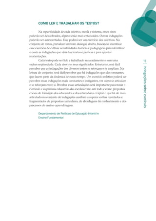 Indagaçõessobrecurrículo
15
COMO LER E TRABALHAR OS TEXTOS?
Na especificidade de cada coletivo, escola e sistema, esses eixos
poderão ser desdobrados, alguns serão mais enfatizados. Outras indagações
poderão ser acrescentadas. Esse poderá ser um exercício dos coletivos. No
conjunto de textos, prevalece um trato dialogal, aberto, buscando incentivar
esse exercício de cultivar sensibilidades teóricas e pedagógicas para identificar
e ouvir as indagações que vêm das teorias e práticas e para apontar
reorientações. 
Cada texto pode ser lido e trabalhado separadamente e sem uma
ordem seqüenciada. Cada eixo tem seus significados. Entretanto, será fácil
perceber que as indagações dos diversos textos se reforçam e se ampliam. Na
leitura do conjunto, será fácil perceber que há indagações que são constantes,
que fazem parte da dinâmica de nosso tempo. Um exercício coletivo poderá ser
perceber essas indagações mais constantes e instigantes, ver como se articulam
e se reforçam entre si. Perceber essas articulações será importante para tratar o
currículo e as práticas educativas das escolas como um todo e como propostas
coesas de formação dos educandos e dos educadores. Captar o que há de mais
articulado no conjunto de indagações auxiliará a superar estilos recortados e
fragmentados de propostas curriculares, de abordagens do conhecimento e dos
processos de ensino-aprendizagem.
Departamento de Políticas de Educação Infantil e
Ensino Fundamental
 
 
texto02_3292.indd 15 3/10/2007 14:21:39
 