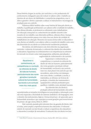 Indagaçõessobrecurrículo
27
Dessa história chegam às escolas, aos currículos e a nós, profissionais do
conhecimento, indagações para não reduzir os saberes sobre o trabalho ao
domínio de um elenco de habilidades e competências pragmáticas, mas ir
além e garantir o direito a aprender a utilizar os instrumentos e tecnologias da
produção para seu controle.
Podemos refletir também sobre nossa história de lutas pelo direito ao
trabalho, à qualificação profissional e aos saberes sobre a realidade do trabalho.
Nas últimas décadas, os professores se afirmaram como trabalhadores
em educação, avançaram no conhecimento do trabalho docente e dos
mundos do seu trabalho, suas dimensões políticas, culturais, éticas. Avançar
nesses conhecimentos passou a ser visto como um direito da condição de
trabalhadores em educação. Pensemos de mesma forma sobre os educandos e
seus direitos ao trabalho e aos saberes sobre os mundos do trabalho como uma
das dimensões de seu direito ao conhecimento socialmente produzido.
Em síntese, nos defrontamos com dois referentes na organização
curricular: o referente do mercado e o referente dos direitos dos educandos
e educadores. Equacionar os conhecimentos e as competências no referente
do mercado nos levará a uma visão pragmatista, utilitarista, parcializada e
segmentada do conhecimento e do currículo.
Equacionar o conhecimento, as
competências e o currículo no referente do
direito de todo ser humano, particularmente
das novas gerações à produção cultural
da humanidade, nos levará a um currículo
mais rico, mais plural. Um currículo que não
secundarize, antes inclua com destaque,
mas como direito, a oralidade, a escrita, a
matemática, as ciências e as técnicas de
produção, o domínio dos instrumentos e
equipamentos culturais produzidos para
qualificar o trabalho como atividade humana.
No referente ético do direito à
produção cultural da humanidade, não serão
secundarizadas as inovações tecnológicas na comunicação e informação como
não será esquecida a diversidade de sistemas simbólicos e de linguagens, nem
o domínio dos instrumentos, lógicas e formas de pensar e de apreender, que a
humanidade acumulou e que capacitem as novas gerações para novas formas
de pensar e de agir. (Lima, Elvira S., 2007).
Este currículo, pautado pelo referente ético da garantia do direito, não
se reduz, antes amplia a experiência humana dos educandos. O referente
estreito do mercado nos tem levado a reduzir a experiência dos educadores
e educandos à condição de mercadoria. O referente ético do direito nos leva

	 Lima, Elvira S. Currículo e Desenvolvimento Humano. Brasília, MEC, 2007 (nesta coletânea).
Equacionar o
conhecimento, as
competências e o currículo
no referente do direito
de todo ser humano,
particularmente das novas
gerações à produção
cultural da humanidade,
nos levará a um currículo
mais rico, mais plural.
texto02_3292.indd 27 3/10/2007 14:21:41
 