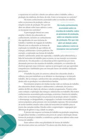 EducandoseEducadores:seusDireitoseoCurrículo
28
a equacionar no currículo o direito aos saberes sobre o trabalho, sobre a
produção da existência, dos bens, da vida. Como os incorporar no currículo?
Há muito conhecimento acumulado sobre os mundos do trabalho,
sobre os processos de produção, sobre as
relações sociais de produção. Por que não
abrir um debate sobre esses saberes e como
os incorporar nos currículos?
A preocupação deverá ser como
ampliar o direito dos educandos ao
conhecimento, inclusive ao conhecimento
dos significados de suas vivências do
trabalho e também da negação do trabalho.
Discutir com os educandos as formas de
exploração no trabalho de que milhões de
crianças, adolescentes e jovens padecem. Por
exemplo, a exploração nas formas de trabalho
infantil e adolescente, ainda não superadas, o trabalho pela sobrevivência, a
falta de horizontes de trabalho para os jovens, ou sua inserção na economia
informal etc. Os educandos e as educandas já têm experiências por vezes
demasiado precoces dos mundos do trabalho, entretanto, os conteúdos da
docência ignoram essas vivências e apenas se preocupam com que aprendam
competências e habilidades para um mercado futuro de trabalho idealizado
para poucos.
O trabalho faz parte do universo cultural dos educandos desde a
infância, seus pais trabalham ou se debatem no desemprego e na luta pelo
trabalho. Até as crianças e adolescentes das camadas populares colaboram
desde cedo na produção e na sobrevivência familiar.
Encontramos projetos em muitas escolas onde as vivências do trabalho
dos educandos desde crianças e adolescentes e, sobretudo, dos jovens e
adultos da EJA são objeto de oficinas e estudos programados. Projetos sobre
como extirpar a exploração das crianças e adolescentes no trabalho. Há muitos
conhecimentos acumulados pela sociologia, economia e história do trabalho,
sobre como as transformações nos processos de produção afetam o trabalho,
o desemprego, as desigualdades, a segregação e exclusão vivenciadas pelos
setores populares, pelas pessoas com necessidades especiais. Há necessidade
de incluir também estudos sobre a falta de horizontes de trabalho para os
jovens das camadas médias. Estudos sobre a segmentação e segregação por
diferenças de gênero e raça, cidade ou campo.
É preciso não esquecer as formas de trabalho na produção camponesa,
na agricultura familiar; a resistência dos povos do campo à destruição dessas
formas de produção e trabalho; a resistência a perder seus saberes sobre essas
formas de trabalho.
Esses saberes sobre essa pluralidade de formas de trabalho
não deveriam entrar nos currículos? Os alunos não têm direito a esses
Há muito conhecimento
acumulado sobre os
mundos do trabalho, sobre
os processos de produção,
sobre as relações sociais
de produção. Por que não
abrir um debate sobre
esses saberes e como os
incorporar nos currículos?
texto02_3292.indd 28 3/10/2007 14:21:41
 