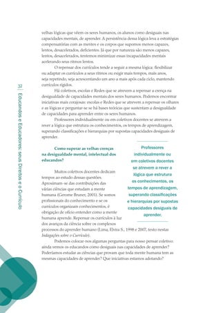 EducandoseEducadores:seusDireitoseoCurrículo
32
velhas lógicas que vêem os seres humanos, os alunos como desiguais nas
capacidades mentais, de aprender. A persistência dessa lógica leva a estratégias
compensatórias com as mentes e os corpos que supomos menos capazes,
lentos, desacelerados, deficientes. Já que por natureza são menos capazes,
lentos, desacelerados, tentemos minimizar essas incapacidades mentais
acelerando seus ritmos lentos.
O repensar dos currículos tende a seguir a mesma lógica: flexibilizar
ou adaptar os currículos a seus ritmos ou exigir mais tempos, mais anos,
seja repetindo, seja acrescentando um ano a mais após cada ciclo, mantendo
currículos rígidos.
Há coletivos, escolas e Redes que se atrevem a repensar a crença na
desigualdade de capacidades mentais dos seres humanos. Podemos encontrar
iniciativas mais corajosas: escolas e Redes que se atrevem a repensar os olhares
e as lógicas e perguntar-se se há bases teóricas que sustentam a desigualdade
de capacidades para aprender entre os seres humanos.
Professores individualmente ou em coletivos docentes se atrevem a
rever a lógica que estrutura os conhecimentos, os tempos de aprendizagem,
superando classificações e hierarquias por supostas capacidades desiguais de
aprender.
Como superar as velhas crenças
na desigualdade mental, intelectual dos
educandos?
Muitos coletivos docentes dedicam
tempos ao estudo dessas questões.
Aproximam-se das contribuições das
várias ciências que estudam a mente
humana (Gerome Bruner, 2001). Se somos
profissionais do conhecimento e se os
currículos organizam conhecimentos, é
obrigação de ofício entender como a mente
humana aprende. Repensar os currículos à luz
dos avanços da ciência sobre os complexos
processos do aprender humano (Lima, Elvira S., 1998 e 2007, texto nestas
Indagações sobre o Currículo).
Podemos colocar-nos algumas perguntas para nosso pensar coletivo:
ainda vemos os educandos como desiguais nas capacidades de aprender?
Poderíamos estudar as ciências que provam que toda mente humana tem as
mesmas capacidades de aprender? Que iniciativas estamos adotando?
Professores
individualmente ou
em coletivos docentes
se atrevem a rever a
lógica que estrutura
os conhecimentos, os
tempos de aprendizagem,
superando classificações
e hierarquias por supostas
capacidades desiguais de
aprender.
texto02_3292.indd 32 3/10/2007 14:21:41
 