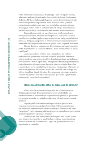 EducandoseEducadores:seusDireitoseoCurrículo
34
entrar no mercado hierarquizado de emprego e para ser alguém na vida,
sobreviver. Serão exigidos atestados de conclusão do Ensino Fundamental,
do Ensino Médio ou da Educação Superior, ou seja, domínio dos conteúdos
curriculares predefinidos para esses níveis de ensino, ainda que esses
conhecimentos nada tenham a ver com os trabalhos a serem realizados.
As desiguais formas como os alunos se saem em relação ao domínio dos
conteúdos curriculares vão determinar toda sua vida irremediavelmente.
Fracassados na escola por sua relação com o ordenamento dos
conteúdos curriculares, levarão o fracasso pela vida afora como cidadãos,
trabalhadores, mulheres, pobres, negros, camponeses, indígenas, deficientes
físicos. As desigualdades perante os pétreos conteúdos preconizam as cores
acentuadas das desigualdades sociais, de gênero e raça, de poder, de riqueza.
Por que damos ao ordenamento dos conteúdos curriculares tamanho
poder de condicionar as vidas dos cidadãos? A que cultura política se associa
essa lógica?
A uma das culturas políticas mais segregadoras que parte do
pressuposto de que os seres humanos trazem incapacidades mentais de
origem, de classe, raça, gênero, território, de deficiência física; que tudo que é
povo é inferior e menos capaz até na inteligência. Esta cultura política marcou
profundamente a cultura escolar e docente e a lógica curricular. Esse olhar
preconceituoso sobre a inteligência do povo está na origem do olhar sobre os
educandos populares.Tocamos na relação dos currículos com o campo dos
valores, da política, da poli-ética (um dos campos que interrogam as lógicas
e valores do currículo com maior radicalidade): que valores legitimam um
ordenamento curricular tão excludente?
Novas sensibilidades sobre os processos de aprender
Como fruto das tentativas de superação das velhas crenças nas
desigualdades mentais dos seres humanos, novas sensibilidades são
construídas entre os docentes sobre os processos de aprender, o que nos leva
a repensar e reorientar os currículos tendo como referente os processos de
aprender.
A preocupação com os complexos processos de aprender vem
ocupando os encontros dos(as) professores(as). Podemos constatar que
um novo olhar sobre os educandos está se tornando familiar: vê-los como
“aprendizes”, como crianças e adolescentes, jovens ou adultos em processos de
aprender. Igualmente capazes de aprender.
À medida que essa visão dos educandos passa a ser central, nossas
auto-imagens docentes vão se redefinindo e a visão do conhecimento da
docência também.Vai se redefinindo a lógica em que são selecionados e
organizados os currículos.
texto02_3292.indd 34 3/10/2007 14:21:41
 