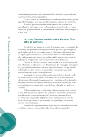 EducandoseEducadores:seusDireitoseoCurrículo
36
respeitosas e igualitárias. Mais profissionais. Os critérios de organização dos
currículos se tornam mais igualitários.
Como organizar os conhecimentos que toda mente humana é capaz de
aprender? Esta passa a ser uma questão nuclear no repensar dos Currículos.
À medida que estas questões vindas da visão dos alunos e suas
aprendizagens interrogam nosso profissionalismo, somos levados a rever as
lógicas em que estruturamos os conhecimentos curriculares. Somos obrigados
a rever-nos.
Um outro Olhar sobre os Educandos. Um outro Olhar
sobre os Currículos.
Os coletivos que assumem a tarefa de pesquisar qual a centralidade dos
educandos nas propostas curriculares constatam que esse lugar não aparece
explicitado, o que leva à impressão de que os educandos estão fora do foco
da organização dos currículos. Um olhar mais atento vai descobrindo que
eles estão presentes, na sombra, ou melhor, na lógica subjacente em que as
habilidades, competências e saberes curriculares são estruturados.
Quando os coletivos chegam a essa constatação se impõe uma questão:
se o olhar sobre os educandos é tão determinante das orientações curriculares,
será que nas últimas décadas esse olhar foi se redefinindo? Em que medida
redefinições no olhar sobre os educandos têm reorientado ou poderão
reorientar os currículos da educação básica?
Uma tarefa nos encontros das escolas e dos coletivos docentes pode
ser voltar-nos sobre nossa história mais recente, sobre as mudanças que
vêm acontecendo nas auto-imagens docentes e nas imagens dos educandos.
Mudamos bastante as formas de olhar-nos e de olhar os educandos e, como
conseqüência, as formas de olhar os currículos, a educação, as escolas e a
docência.
Poderíamos dizer que os educandos estão se tornando mais centrais
e mais determinantes do repensar dos currículos? Nós mesmos professores,
educadores nos tornamos mais centrais? Ao menos mestres e alunos
ou educadores e educandos adquirimos novas centralidades na hora de
equacionar o que ensinar, o que aprender, o que privilegiar, o que estará
ausente ou secundarizado.
Pensemos em alguns momentos desse percurso no repensar curricular
a partir do percurso no nosso olhar sobre nós e sobre os educandos.
texto02_3292.indd 36 3/10/2007 14:21:42
 