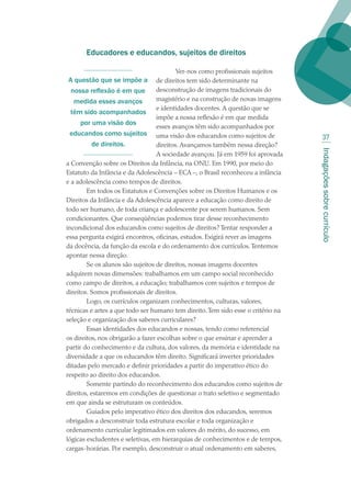 Indagaçõessobrecurrículo
37
Educadores e educandos, sujeitos de direitos
Ver-nos como profissionais sujeitos
de direitos tem sido determinante na
desconstrução de imagens tradicionais do
magistério e na construção de novas imagens
e identidades docentes. A questão que se
impõe a nossa reflexão é em que medida
esses avanços têm sido acompanhados por
uma visão dos educandos como sujeitos de
direitos. Avançamos também nessa direção?
A sociedade avançou. Já em 1959 foi aprovada
a Convenção sobre os Direitos da Infância, na ONU. Em 1990, por meio do
Estatuto da Infância e da Adolescência – ECA –, o Brasil reconheceu a infância
e a adolescência como tempos de direitos.
Em todos os Estatutos e Convenções sobre os Direitos Humanos e os
Direitos da Infância e da Adolescência aparece a educação como direito de
todo ser humano, de toda criança e adolescente por serem humanos. Sem
condicionantes. Que conseqüências podemos tirar desse reconhecimento
incondicional dos educandos como sujeitos de direitos? Tentar responder a
essa pergunta exigirá encontros, oficinas, estudos. Exigirá rever as imagens
da docência, da função da escola e do ordenamento dos currículos.Tentemos
apontar nessa direção.
Se os alunos são sujeitos de direitos, nossas imagens docentes
adquirem novas dimensões: trabalhamos em um campo social reconhecido
como campo de direitos, a educação; trabalhamos com sujeitos e tempos de
direitos. Somos profissionais de direitos.
Logo, os currículos organizam conhecimentos, culturas, valores,
técnicas e artes a que todo ser humano tem direito.Tem sido esse o critério na
seleção e organização dos saberes curriculares?
Essas identidades dos educandos e nossas, tendo como referencial
os direitos, nos obrigarão a fazer escolhas sobre o que ensinar e aprender a
partir do conhecimento e da cultura, dos valores, da memória e identidade na
diversidade a que os educandos têm direito. Significará inverter prioridades
ditadas pelo mercado e definir prioridades a partir do imperativo ético do
respeito ao direito dos educandos.
Somente partindo do reconhecimento dos educandos como sujeitos de
direitos, estaremos em condições de questionar o trato seletivo e segmentado
em que ainda se estruturam os conteúdos.
Guiados pelo imperativo ético dos direitos dos educandos, seremos
obrigados a desconstruir toda estrutura escolar e toda organização e
ordenamento curricular legitimados em valores do mérito, do sucesso, em
lógicas excludentes e seletivas, em hierarquias de conhecimentos e de tempos,
cargas-horárias. Por exemplo, desconstruir o atual ordenamento em saberes,
A questão que se impõe a
nossa reflexão é em que
medida esses avanços
têm sido acompanhados
por uma visão dos
educandos como sujeitos
de direitos.
texto02_3292.indd 37 3/10/2007 14:21:42
 