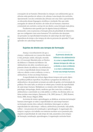 EducandoseEducadores:seusDireitoseoCurrículo
44
concepções de ser humano. Desvendar às crianças e aos adolescentes que as
ciências estão prenhes de valores e de culturas é uma função dos currículos.
Aproximando-nos dos conteúdos das ciências com essa visão e aproximando
os educandos dessas linguagens científicas e revelando-lhes que estão
carregadas de valores de mundo e de visões de ser humano, estaremos
construindo um currículo a serviço do seu direito a uma formação mais plena.
Focalizemos uma questão que de alguma forma já vínhamos
destacando: como se processa a formação plena da pluralidade de dimensões
que nos configuram como seres humanos? Os currículos não deveriam
ser pensados na especificidade formadora de cada tempo da vida? Qual a
importância do tempo e dos tempos da vida no processo de aprender? O que
aprender em cada tempo humano?
Sujeitos de direito aos tempos de formação
Avança o reconhecimento de que a
criança, o adolescente ou o jovem têm direito
à vida, proteção, saúde, educação, moradia
etc. A Convenção Mundial sobre os Direitos
da Infância e o Estatuto da Infância e da
Adolescência vão além: reconhecem que o
primeiro direito da infância e da adolescência
é a viver a especificidade desses tempos de
vida ou o direito a viver a infância e a viver a
adolescência. A viver seu tempo humano.
A especificidade da vivência digna desses tempos está sendo objeto
de políticas públicas específicas. As políticas e programas da infância, da
adolescência e da juventude se tornam um estilo de gestão e de formulação de
políticas. Por outro lado, as ciências se voltam para o estudo da especificidade
de cada tempo humano. Multiplicam-se estudos sobre história, sociologia,
psicologia, antropologia, direito, medicina que têm como foco a infância, a
adolescência e a juventude ou a vida adulta e a velhice. As diversas artes e as
letras revelam esses tempos. (Sarmento, J. M., 2005; Javeau, C., 2005; Kramer,
Sonia, 2006; Arroyo, Miguel, 2004).
As teorias de ensino-aprendizagem, as didáticas, as teorias da formação
humana interrogam-se sobre a especificidade de cada tempo humano
na formação mental, ética, cultural e identitária. Interrogam-se sobre a
especificidade de cada tempo – infância, adolescência, juventude, vida adulta,
velhice – nos processos de socialização e aprendizagem. A organização dos
tempos e espaços e do trabalho nos sistemas escolares vai se pautando pelo
respeito à especificidade de cada tempo de vida, assumidos como tempos
de formação, socialização, aprendizagens. A organização curricular ficará
O primeiro direito da
infância e da adolescência
é a viver a especificidade
desses tempos de vida ou
o direito a viver a infância
e a viver a adolescência.
A viver seu tempo humano.
texto02_3292.indd 44 3/10/2007 14:21:43
 