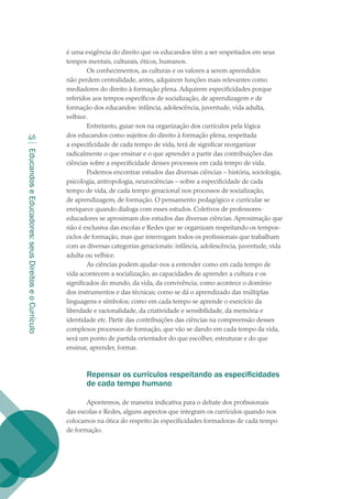 EducandoseEducadores:seusDireitoseoCurrículo
46
é uma exigência do direito que os educandos têm a ser respeitados em seus
tempos mentais, culturais, éticos, humanos.
Os conhecimentos, as culturas e os valores a serem aprendidos
não perdem centralidade, antes, adquirem funções mais relevantes como
mediadores do direito à formação plena. Adquirem especificidades porque
referidos aos tempos específicos de socialização, de aprendizagem e de
formação dos educandos: infância, adolescência, juventude, vida adulta,
velhice.
Entretanto, guiar-nos na organização dos currículos pela lógica
dos educandos como sujeitos do direito à formação plena, respeitada
a especificidade de cada tempo de vida, terá de significar reorganizar
radicalmente o que ensinar e o que aprender a partir das contribuições das
ciências sobre a especificidade desses processos em cada tempo de vida.
Podemos encontrar estudos das diversas ciências – história, sociologia,
psicologia, antropologia, neurociências – sobre a especificidade de cada
tempo de vida, de cada tempo geracional nos processos de socialização,
de aprendizagem, de formação. O pensamento pedagógico e curricular se
enriquece quando dialoga com esses estudos. Coletivos de professores-
educadores se aproximam dos estudos das diversas ciências. Aproximação que
não é exclusiva das escolas e Redes que se organizam respeitando os tempos-
ciclos de formação, mas que interrogam todos os profissionais que trabalham
com as diversas categorias geracionais: infância, adolescência, juventude, vida
adulta ou velhice.
As ciências podem ajudar-nos a entender como em cada tempo de
vida acontecem a socialização, as capacidades de aprender a cultura e os
significados do mundo, da vida, da convivência; como acontece o domínio
dos instrumentos e das técnicas; como se dá o aprendizado das múltiplas
linguagens e símbolos; como em cada tempo se aprende o exercício da
liberdade e racionalidade, da criatividade e sensibilidade, da memória e
identidade etc. Partir das contribuições das ciências na compreensão desses
complexos processos de formação, que vão se dando em cada tempo da vida,
será um ponto de partida orientador do que escolher, estruturar e do que
ensinar, aprender, formar.
Repensar os currículos respeitando as especificidades
de cada tempo humano
Apontemos, de maneira indicativa para o debate dos profissionais
das escolas e Redes, alguns aspectos que integram os currículos quando nos
colocamos na ótica do respeito às especificidades formadoras de cada tempo
de formação.
texto02_3292.indd 46 3/10/2007 14:21:43
 