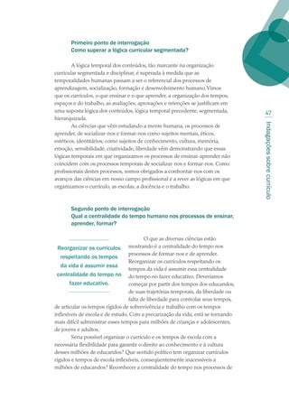 Indagaçõessobrecurrículo
47
Primeiro ponto de interrogação
Como superar a lógica curricular segmentada?
A lógica temporal dos conteúdos, tão marcante na organização
curricular segmentada e disciplinar, é superada à medida que as
temporalidades humanas passam a ser o referencial dos processos de
aprendizagem, socialização, formação e desenvolvimento humano.Vimos
que os currículos, o que ensinar e o que aprender, a organização dos tempos,
espaços e do trabalho, as avaliações, aprovações e retenções se justificam em
uma suposta lógica dos conteúdos, lógica temporal precedente, segmentada,
hierarquizada.
As ciências que vêm estudando a mente humana, os processos de
aprender, de socializar-nos e formar-nos como sujeitos mentais, éticos,
estéticos, identitários; como sujeitos de conhecimento, cultura, memória,
emoção, sensibilidade, criatividade, liberdade vêm demonstrando que essas
lógicas temporais em que organizamos os processos de ensinar-aprender não
coincidem com os processos temporais de socializar-nos e formar-nos. Como
profissionais destes processos, somos obrigados a confrontar-nos com os
avanços das ciências em nosso campo profissional e a rever as lógicas em que
organizamos o currículo, as escolas, a docência e o trabalho.
Segundo ponto de interrogação
Qual a centralidade do tempo humano nos processos de ensinar,
aprender, formar?
O que as diversas ciências estão
mostrando é a centralidade do tempo nos
processos de formar-nos e de aprender.
Reorganizar os currículos respeitando os
tempos da vida é assumir essa centralidade
do tempo no fazer educativo. Deveríamos
começar por partir dos tempos dos educandos,
de suas trajetórias temporais, da liberdade ou
falta de liberdade para controlar seus tempos,
de articular os tempos rígidos de sobrevivência e trabalho com os tempos
inflexíveis de escola e de estudo. Com a precarização da vida, está se tornando
mais difícil administrar esses tempos para milhões de crianças e adolescentes,
de jovens e adultos.
Seria possível organizar o currículo e os tempos de escola com a
necessária flexibilidade para garantir o direito ao conhecimento e à cultura
desses milhões de educandos? Que sentido político tem organizar currículos
rígidos e tempos de escola inflexíveis, conseqüentemente inacessíveis a
milhões de educandos? Reconhecer a centralidade do tempo nos processos de
Reorganizar os currículos
respeitando os tempos
da vida é assumir essa
centralidade do tempo no
fazer educativo.
texto02_3292.indd 47 3/10/2007 14:21:43
 