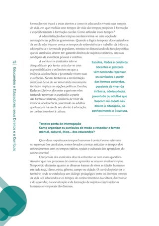 EducandoseEducadores:seusDireitoseoCurrículo
48
formação nos levará a estar atentos a como os educandos vivem seus tempos
de vida. em que medida seus tempos de vida são tempos propícios à formação
e especificamente à formação escolar. Como articular esses tempos?
A administração dos tempos escolares torna-se uma opção de
conseqüências políticas gravíssimas. Quando a lógica temporal dos currículos e
da escola não leva em conta os tempos de sobrevivência e trabalho da infância,
adolescência e juventude populares, termina se distanciando da função política
que os currículos devem ter: garantir direitos de sujeitos concretos, em suas
condições de existência pessoal e coletiva.
A escola e os currículos não se
desqualificam por tentar articular-se com
as possibilidades e os limites em que a
infância, adolescência e juventude vivem suas
existências. Nestas tentativas a reorientação
curricular deixa de ser uma tarefa meramente
técnica e implica em opções políticas. Escolas,
Redes e coletivos docentes e gestores vêm
tentando repensar os currículos a partir
das formas concretas, possíveis de viver da
infância, adolescência, juventude ou adultos
que buscam na escola seu direito à educação,
ao conhecimento e à cultura.
Terceiro ponto de interrogação
Como organizar os currículos de modo a respeitar o tempo
mental, cultural, ético... dos educandos?
Quando o respeito aos tempos humanos é central como referente
no repensar dos currículos, somos levados a tentar articular os tempos dos
conhecimentos com os tempos etários, sociais e culturais dos aprendizes do
conhecimento?
O repensar dos currículos deverá enfrentar-se com essas questões.
Assumir que nos processos de ensinar-aprender se cruzam muitos tempos.
Tempos tão distantes quanto as diversas formas de viver as idades humanas
em cada raça, classe, etnia, gênero, campo ou cidade. O currículo pode ser o
território onde se estabeleça um diálogo pedagógico entre os diversos tempos
da vida dos educandos e os tempos do conhecimento e da cultura, do ensinar
e do aprender, da socialização e da formação de sujeitos com trajetórias
humanas e temporais tão diversas.
Escolas, Redes e coletivos
docentes e gestores
vêm tentando repensar
os currículos a partir
das formas concretas,
possíveis de viver da
infância, adolescência,
juventude ou adultos que
buscam na escola seu
direito à educação, ao
conhecimento e à cultura.
texto02_3292.indd 48 3/10/2007 14:21:43
 