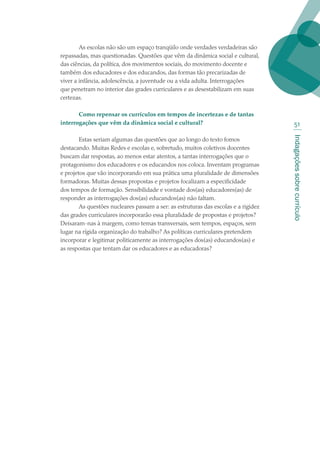 Indagaçõessobrecurrículo
51
As escolas não são um espaço tranqüilo onde verdades verdadeiras são
repassadas, mas questionadas. Questões que vêm da dinâmica social e cultural,
das ciências, da política, dos movimentos sociais, do movimento docente e
também dos educadores e dos educandos, das formas tão precarizadas de
viver a infância, adolescência, a juventude ou a vida adulta. Interrogações
que penetram no interior das grades curriculares e as desestabilizam em suas
certezas.
Como repensar os currículos em tempos de incertezas e de tantas
interrogações que vêm da dinâmica social e cultural?
Estas seriam algumas das questões que ao longo do texto fomos
destacando. Muitas Redes e escolas e, sobretudo, muitos coletivos docentes
buscam dar respostas, ao menos estar atentos, a tantas interrogações que o
protagonismo dos educadores e os educandos nos coloca. Inventam programas
e projetos que vão incorporando em sua prática uma pluralidade de dimensões
formadoras. Muitas dessas propostas e projetos focalizam a especificidade
dos tempos de formação. Sensibilidade e vontade dos(as) educadores(as) de
responder as interrogações dos(as) educandos(as) não faltam.
As questões nucleares passam a ser: as estruturas das escolas e a rigidez
das grades curriculares incorporarão essa pluralidade de propostas e projetos?
Deixaram-nas à margem, como temas transversais, sem tempos, espaços, sem
lugar na rígida organização do trabalho? As políticas curriculares pretendem
incorporar e legitimar politicamente as interrogações dos(as) educandos(as) e
as respostas que tentam dar os educadores e as educadoras?
texto02_3292.indd 51 3/10/2007 14:21:44
 