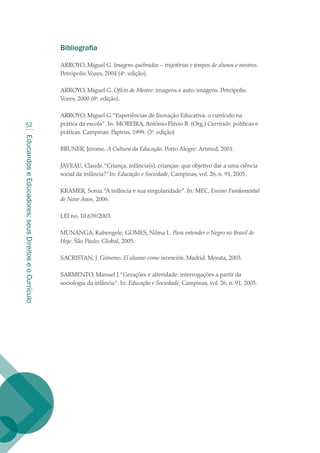 EducandoseEducadores:seusDireitoseoCurrículo
52
Bibliografia
ARROYO, Miguel G. Imagens quebradas – trajetórias e tempos de alunos e mestres.
Petrópolis:Vozes, 2004 (4a
. edição).
ARROYO, Miguel G. Ofício de Mestre: imagens e auto-imagens. Petrópolis:
Vozes, 2000 (8a
. edição).
ARROYO, Miguel G.“Experiências de Inovação Educativa: o currículo na
prática da escola”. In: MOREIRA, Antônio Flávio B. (Org.) Currículo: políticas e
práticas. Campinas: Papirus, 1999. (3a
. edição)
BRUNER, Jerome. A Cultura da Educação. Porto Alegre: Artmed, 2001.
JAVEAU, Claude.“Criança, infância(s), crianças: que objetivo dar a uma ciência
social da infância?”In: Educação e Sociedade, Campinas, vol. 26, n. 91, 2005.
KRAMER, Sonia.“A infância e sua singularidade”. In: MEC, Ensino Fundamental
de Nove Anos, 2006.
LEI no. 10.639/2003.
MUNANGA, Kabengele; GOMES, Nilma L. Para entender o Negro no Brasil de
Hoje. São Paulo: Global, 2005.
SACRISTAN, J. Gimeno. El alunno como invención. Madrid: Morata, 2003.
SARMENTO, Manuel J.“Gerações e alteridade: interrogações a partir da
sociologia da infância”. In: Educação e Sociedade, Campinas, vol. 26, n. 91, 2005.
texto02_3292.indd 52 3/10/2007 14:21:44
 