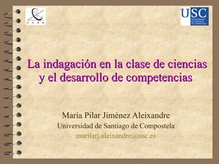 La indagación en la clase de ciencias y el desarrollo de competencias  María Pilar Jiménez Aleixandre Universidad de Santiago de Compostela [email_address] 