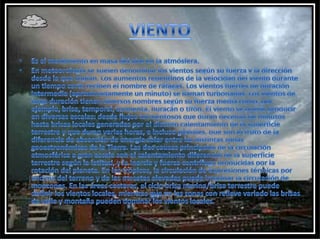 VIENTOEs el movimiento en masa del aire en la atmósfera. En meteorología se suelen denominar los vientos según su fuerza y la dirección desde la que soplan. Los aumentos repentinos de la velocidad del viento durante un tiempo corto reciben el nombre de ráfagas. Los vientos fuertes de duración intermedia (aproximadamente un minuto) se llaman turbonadas. Los vientos de larga duración tienen diversos nombres según su fuerza media como, por ejemplo, brisa, temporal, tormenta, huracán o tifón. El viento se puede producir en diversas escalas: desde flujos tormentosos que duran decenas de minutos hasta brisas locales generadas por el distinto calentamiento de la superficie terrestre y que duran varias horas, e incluso globales, que son el fruto de la diferencia de absorción de energía solar entre las distintas zonas geoastronómicas de la Tierra. Las dos causas principales de la circulación atmosférica a gran escala son el calentamiento diferencial de la superficie terrestre según la latitud, y la inercia y fuerza centrífuga producidas por la rotación del planeta. En los trópicos, la circulación de depresiones térmicas por encima del terreno y de las mesetas elevadas puede impulsar la circulación de monzones. En las áreas costeras, el ciclo brisa marina/brisa terrestre puede definir los vientos locales, mientras que en las zonas con relieve variado las brisas de valle y montaña pueden dominar los vientos locales.