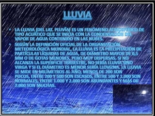 LLUVIALa lluvia (del lat. pluvĭa) es un fenómeno atmosférico de tipo acuático que se inicia con la condensación del vapor de agua contenido en las nubes.Según la definición oficial de la Organización Meteorológica Mundial, la lluvia es la precipitación de partículas líquidas de agua, de diámetro mayor de 0,5 mm o de gotas menores, pero muy dispersas. Si no alcanza la superficie terrestre, no sería lluvia sino virga y si el diámetro es menor sería llovizna. La lluvia se mide en milímetros al año, menos de 200 son pocos, entre 200 y 500 son escasos, entre 500 y 1.000 son normales, entre 1.000 y 2.000 son abundantes y más de 2.000 son muchas.